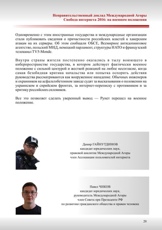 20
Неправительственный доклад Международной Агоры
Свобода интернета 2016: на военном положении
Одновременно с этим иностранные государства и международные организации
стали публиковать сведения о причастности российских властей к хакерским
атакам на их серверы. Об этом сообщали ОБСЕ, Всемирное антидопинговое
агентство, польский МИД, немецкий парламент, структуры НАТО и французский
телеканалTV5-Monde.
Внутри страны жители постепенно оказались в тылу воюющего в
киберпространстве государства, в котором действует фактически военное
положение с сильной цензурой и жесткой реакцией на любое несогласие, когда
самая безобидная критика начальства или попытка оспорить действия
руководства рассматриваются как вооруженное нападение. Обычных инженеров
и охранников на асфальтобетонном заводе судят за высказывания о положении на
украинском и сирийском фронтах, за интернет-переписку с противником и за
критикуроссийскихсиловиков.
Все это позволяет сделать уверенный вывод — Рунет перешел на военное
положение.
Дамир ГАЙНУТДИНОВ
кандидат юридических наук,
правовой аналитик Международной Агоры
член Ассоциации пользователей интернета
Павел ЧИКОВ
кандидат юридических наук,
руководитель Международной Агоры
член Совета при Президенте РФ
по развитию гражданского общества и правам человека
 