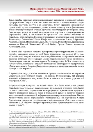 Так, в октябре несколько десятков гражданских активистов и журналистов были
предупреждены Google о том, что некие связанные с правительством хакеры
пытались получить доступ к их аккаунтам. Сразу несколько независимых
организаций, проанализировав ситуацию, пришли к выводу, что к фишинговым
атакам против российских граждан причастна та же хакерская группировка Fancy
Bear, которая стояла за атакой на серверы политических и правительственных
11
учреждений США, и по косвенным признакам эти хакеры работают на
российское правительство. Среди жертв хакерских атак оказались вице-президент
Transparency International Елена Панфилова, журналисты Роман Доброхотов,
Андрей Бабицкий, Илья Клишин, Дарья Костромина, Роман Попков, гражданские
активисты Николай Кавказский, Сергей Бойко, Руслан Левиев, политолог
АлександрКынев.
В начале 2017 года стало известно о разгроме хакерской группировки «Шалтай-
Болтай», некоторые члены которой были арестованы еще осенью 2016 года.
«Шалтай» стал широко известен после опубликования содержимого почтовых
ящиков и переписки в мессенджерах многих российских политиков и чиновников.
По некоторым данным, членами группы были сотрудники ФСБ и специалисты
Лаборатории Касперского – ведущего разработчика антивирусного программного
обеспечения в мире. Хакеров обвиняют среди прочего в государственной измене в
12
пользу США и Украины .
В прошедшем году успешно развивался процесс выдавливания иностранных
учредителей из российских медиа – по данным Роскомнадзора, 821 средство
массовой информации вынуждено было исключить из состава учредителей
13
иностранныхлиц .
Национализация коснулась не только медиа. На более глобальном уровне
российские власти всерьез рассматривают возможность изоляции российского
сегмента интернета, ограничения международного прохождения трафика и
резкого сокращения каналов связи с Глобальной сетью в попытке создания
альтернативной национальной информационно-коммуникационной сети. В июне
Министерство связи опубликовало разработанные по поручению Совета
безопасности поправки в госпрограмму «Информационное общество», согласно
которым к 2020 году 99% интернет-трафика должно будет передаваться по сетям
14
внутри страны .
11
См. Российские вооруженные киберсилы. [Медуза. 07.11.2016]. URL: https://meduza.io/feature/2016/11/07/rossiyskie-
vooruzhennye-kibersily(датаобращения:30.01.2017)
12
Лидер «Шалтай-Болтая»попал подарест ФСБ. [Росбалт. 28.01.2017]. URL:
http://www.rosbalt.ru/moscow/2017/01/28/1587060.html(датаобращения:01.02.2017)
13
Учредители более чем 120 СМИ не ограничили контроль иностранцев – Роскомнадзор. [Ведомости. 01.08.2016].
http://www.vedomosti.ru/technology/articles/2016/08/02/651330-uchrediteli-bolee-chem-120-smi-ogranichili-kontrol-inostrantsev-
roskomnadzor(датаобращения:30.01.2017)
14
Рунет будетполностьюобособлен к2020году. [Ведомости. 13.05.2016]. URL:
http://www.vedomosti.ru/technology/articles/2016/05/13/640856-runet-obosoblen(датаобращения:01.02.2017) 3
Неправительственный доклад Международной Агоры
Свобода интернета 2016: на военном положении
 