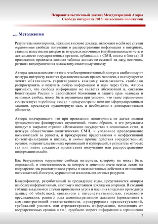 Неправительственный доклад Международной Агоры
Свобода интернета 2016: на военном положении
Методология
Результаты мониторинга, лежащие в основе доклада, включают в себя все случаи
ограничения свободы получения и распространения информации в интернете,
ставшие известными авторам из открытых источников (опубликованные отчеты о
деятельности государственных органов, публикации в СМИ, посты в блогах). В
приложении приведена сводная таблица данных со ссылкой на дату, источник,
регион и вид ограничения по каждомуизвестномуэпизоду.
Авторы доклада исходят из того, что беспрепятственный доступ к свободному от
цензуры интернету является фундаментальным правом человека, а на государстве
лежит обязанность гарантировать каждому возможность свободно
распространять и получать любую информацию и идеи через Сеть. Авторы
признают, что свобода информации не является абсолютной и, согласно
Конституции России и Европейской Конвенции о защите прав человека и
основных свобод, может быть ограничена при условии, что такое ограничение
соответствует «тройному тесту» - предусмотрено понятно сформулированным
законом, преследует правомерную цель и необходимо в демократическом
обществе.
Авторы подчеркивают, что при проведении мониторинга не дается оценки
правомерности фиксируемых ограничений, таким образом, в его результаты
попадут и закрытие страниц «Исламского государства» в социальных сетях, и
цензура общественно-политических СМИ, и уголовное преследование
пользователей за репосты, и прокурорские представления о неэффективной
контент-фильтрации в школах, и любые прочие действия государственных
органов, неправительственных организаций и корпораций, в результате которых
так или иначе создаются препятствия получению или распространению
информации онлайн.
Как безусловное нарушение свободы интернета, которому не может быть
оправданий, и ответственность за которое в конечном счете всегда лежит на
государстве, мы рассматриваем угрозы и насильственные действия в отношении
пользователей,блогеров,журналистов и владельцевсетевыхресурсов.
Классификатор, разработанный за предыдущие годы, представляется авторам
наиболее информативным, а потому в настоящем докладе он сохранен. В сводной
таблице выделяются случаи применения угроз и насилия (отдельно приводятся
данные об убийствах), связанного с интернет-активностью, уголовного
преследования, разного рода административного давления (привлечения к
административной ответственности, прокурорских предостережений,
требований удалить или отредактировать информацию, исходящих от
государственных органов и т.п.), судебного запрета информации и ограничения
7
 