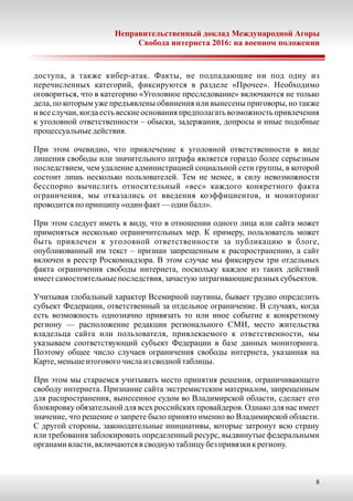 Неправительственный доклад Международной Агоры
Свобода интернета 2016: на военном положении
8
доступа, а также кибер-атак. Факты, не подпадающие ни под одну из
перечисленных категорий, фиксируются в разделе «Прочее». Необходимо
оговориться, что в категорию «Уголовное преследование» включаются не только
дела, по которым уже предъявлены обвинения или вынесены приговоры, но также
и все случаи, когда есть веские основания предполагать возможность привлечения
к уголовной ответственности – обыски, задержания, допросы и иные подобные
процессуальныедействия.
При этом очевидно, что привлечение к уголовной ответственности в виде
лишения свободы или значительного штрафа является гораздо более серьезным
последствием, чем удаление администрацией социальной сети группы, в которой
состоит лишь несколько пользователей. Тем не менее, в силу невозможности
бесспорно вычислить относительный «вес» каждого конкретного факта
ограничения, мы отказались от введения коэффициентов, и мониторинг
проводитсяпо принципу «один факт—один балл».
При этом следует иметь в виду, что в отношении одного лица или сайта может
применяться несколько ограничительных мер. К примеру, пользователь может
быть привлечен к уголовной ответственности за публикацию в блоге,
опубликованный им текст – признан запрещенным к распространению, а сайт
включен в реестр Роскомнадзора. В этом случае мы фиксируем три отдельных
факта ограничения свободы интернета, поскольку каждое из таких действий
имеетсамостоятельныепоследствия,зачастуюзатрагивающиеразныхсубъектов.
Учитывая глобальный характер Всемирной паутины, бывает трудно определить
субъект Федерации, ответственный за отдельное ограничение. В случаях, когда
есть возможность однозначно привязать то или иное событие к конкретному
региону — расположение редакции регионального СМИ, место жительства
владельца сайта или пользователя, привлекаемого к ответственности, мы
указываем соответствующий субъект Федерации в базе данных мониторинга.
Поэтому общее число случаев ограничения свободы интернета, указанная на
Карте,меньшеитоговогочислаиз сводной таблицы.
При этом мы стараемся учитывать место принятия решения, ограничивающего
свободу интернета. Признание сайта экстремистским материалом, запрещенным
для распространения, вынесенное судом во Владимирской области, сделает его
блокировку обязательной для всех российских провайдеров. Однако для нас имеет
значение, что решение о запрете было принято именно во Владимирской области.
С другой стороны, законодательные инициативы, которые затронут всю страну
или требования заблокировать определенный ресурс, выдвинутые федеральными
органамивласти,включаютсяв своднуютаблицу безпривязкикрегиону.
 