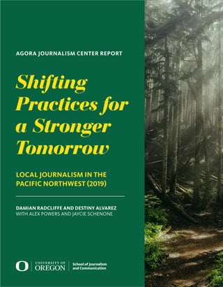 Shifting
Practices for
a Stronger
Tomorrow
LOCAL JOURNALISM IN THE
PACIFIC NORTHWEST (2019)
DAMIAN RADCLIFFE AND DESTINY ALVAREZ
WITH ALEX POWERS AND JAYCIE SCHENONE
AGORA JOURNALISM CENTER REPORT
 