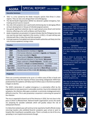 Date Instance
1947 Zika discovered in monkeys in Uganda
1952 First human infections recorded in Uganda and Tanzania
1960 12 cases recorded in Nigeria
1977-78 Cases found in Pakistan, Malaysia and Indonesia
2007 49 confirmed infections in Yap Islands, Micronesia
2013 Major outbreak in French Polynesia – 30,000 cases
2015 Epidemic in Brazil and Central America –1.5 million+ cases
April 2015 Unconfirmed report of male infection in Indonesia
Sept 2015 Several thousand cases reported in West African countries
January 2016 Isolated cases of Zika in U.S, UK, Germany and Denmark.
Transmission
Zika is almost solely transmitted by
mosquito bites. Only one instance of
human-to-human transmission
through sexual contact. has ever
been recorded.
Transmission works both ways;
infected humans also pass on the
virus to unaffected mosquitoes.
Symptoms
Rash, fever, sore eyes, headache and
joint pain lasting as long as one week.
It is often misdiagnosed as dengue
fever.
Zika is linked to abnormal brain
development (microcephaly) in
fetuses of infected pregnant women,
characterized by babies with below-
average head size.
Treatment
Currently, there is no existing medical
cure for Zika. Medical experts suggest
a vaccine is at least 10 years away.
Treatment focuses on relieving
feverish symptoms only.
Zika stays in the blood stream for a
maximum of seven days. Once Zika
has left the blood stream there is no
longer any risk to health and
pregnancy.
SPECIAL REPORT: ZIKA OUTBREAKAGORA
 ‘Zika’ is a virus spread by the Aedes mosquito species that thrive in urban
regions. They can also carry dengue fever and chikungunya.
 The World Health Organization (WHO) has declared a global emergency, fast-
tracking aid and vaccine research.
 Has only mild symptoms but is particularly distressing due to damaging effects
on brain development in fetuses of infected pregnant women.
 Has gained significant attention due to rapid spread across Brazil and Central
America, affecting as far north as Mexico and Puerto Rico.
 Aedes mosquitoes are prevalent in tropical climates like the Philippines but only
one case has ever been reported in the country. In 2012, a 15 year-old boy was
infected with Zika in Cebu City and fully recovered.
 A strong response from global and national health authorities will likely limit the
risk of serious epidemics arising in Asia.
Executive Summary
Timeline
There are currently estimated to be up to 1.5 million cases of Zika in South and
Central America, with the majority of these cases being undiagnosed. WHO have
predicted that the epidemic will likely reach 4 million cases in the Americas before
it begins to decline.
The WHO’s declaration of a global emergency is a preemptive effort by the
organization to raise awareness in vulnerable countries. Due to the relatively mild
symptoms, the infection often goes unnoticed, is commonly misdiagnosed and is
difficult to test for. This is why proactivity is essential in stemming the spread of
the infection.
The virus is expected to branch out of the Americas in 2016, but not close to the
pace at which it affected Brazil. National health organizations across the world
are preparing for possible outbreaks which will greatly reduce the risk of
widespread infection.
It is likely that isolated cases will continue to be reported as health officials review
returning travelers who exhibited feverish symptoms upon arrival or went to
hospital after travelling to susceptible areas. There is virtually no risk of the virus
spreading in non-tropical environments though.
Still not clear how it spreads or incubates in humans. US Virgin Islander didn’t
travel in previous 3 weeks, could be a mosquito bit an infected traveler then bit
Projection
Aedes mosquitoes are most
active at dawn and dusk.
DAWN DUSK
 