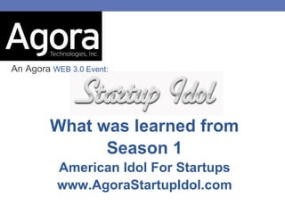 An Agora WEB 3.0 Event:




         What was learned from
               Season 1
          American Idol For Startups
          www.AgoraStartupIdol.com
 