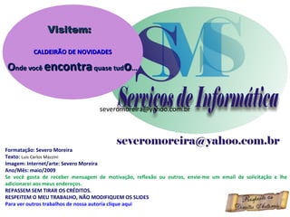 Formatação: Severo Moreira Texto:  Luis Carlos Mazzini Imagem: Internet/arte: Severo Moreira Ano/Mês: maio/2009 Se você gosta de receber mensagem de motivação, reflexão ou outros, envie-me um email de solicitação e lhe adicionarei aos meus endereços. REPASSEM SEM TIRAR OS CRÉDITOS. RESPEITEM O MEU TRABALHO, NÃO MODIFIQUEM OS SLIDES Para ver outros trabalhos de nossa autoria clique aqui Visitem: CALDEIRÃO DE NOVIDADES O nde você  encontra  quase tud o ... [email_address] [email_address] 