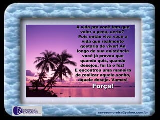 [email_address] A vida pra você tem que valer a pena, certo?  Pois então viva você a vida que realmente gostaria de viver! Ao longo de sua existência você já provou que quando quis, quando desejou, foi lá e fez!  E encontrou uma maneira de realizar aquele sonho, aquele desejo. Vamos!  Força! 