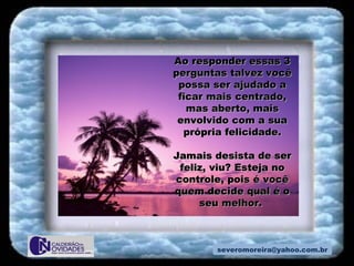 [email_address] Ao responder essas 3 perguntas talvez você possa ser ajudado a ficar mais centrado, mas aberto, mais envolvido com a sua própria felicidade. Jamais desista de ser feliz, viu? Esteja no controle, pois é você quem decide qual é o seu melhor.  