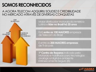 SOMOS RECONHECIDOS
A AGORA TELECOM ADQUIRIU SOLIDEZ E CREDIBILIDADE
NO MERCADO ATRAVÉS DE DIVERSAS CONQUISTAS
LÍDER
DE MERCADO

ENTRE
OS MAIORES

Maior distribuidor Motorola da América
Latina e líder no Brasil há 20 anos
CENTRO DE
REPAROS
RECONHECIDO

Está entre as 100 MAIORES empresas
de Telecom do Brasil

E entre as 200 MAIORES empresas
de TI do país
1º Centro de Reparos indicado pela
Motorola e habilitado para tecnologias
analógica/digital e ambiente
Intrinsecamente Seguro (IS)

 
