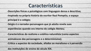 -Descrições físicas e psicológicas com linguagem densa e descritiva;
-Inspirado na própria história do escritor Raul Pompéia, o espaço
principal é o colégio;
-Sérgio é o narrador-personagem que já adulto revela suas
experiências quando era interno do colégio Ateneu;
-Características do realismo e estética naturalista (como aspectos
animalescos das personagens e o determinismo);
-Crítica a aspectos da sociedade, aliados ao moralismo e à perversão
das instituições de ensino do século XIX.
 