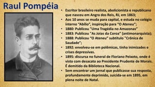 • Escritor brasileiro realista, abolicionista e republicano
que nasceu em Angra dos Reis, RJ, em 1863;
• Aos 10 anos se muda para capital, e estuda no colégio
interno “Abílio”, inspiração para “O Ateneu”;
• 1880: Publicou "Uma Tragédia no Amazonas”
• 1883: Publicou "As Joias da Coroa” (antimonarquista);
• 1888: Publicou “O Ateneu” subtítulo "Crônica de
Saudade”;
• 1892: envolveu-se em polêmicas, tinha inimizades e
crises depressivas.
• 1895: discursa no funeral de Floriano Peixoto, onde é
visto com desacato ao Presidente Prudente de Morais.
É demitido da Biblioteca Nacional.
• Sem encontrar um jornal que publicasse sua resposta,
profundamente deprimido, suicida-se em 1895, em
plena noite de Natal.
 
