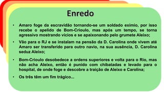 • Amaro foge da escravidão tornando-se um soldado exímio, por isso
recebe o apelido de Bom-Crioulo, mas após um tempo, se torna
agressivo mostrando vícios e se apaixonando pelo grumete Aleixo;
• Vão para o RJ e se instalam na pensão da D. Carolina onde vivem até
Amaro ser transferido para outro navio, na sua ausência, D. Carolina
seduz Aleixo;
• Bom-Crioulo desobedece a ordens superiores e volta para o Rio, mas
não acha Aleixo, então é punido com chibatadas e levado para o
hospital, de onde foge e descobre a traição de Aleixo e Carolina;
• Os três têm um fim trágico...
 