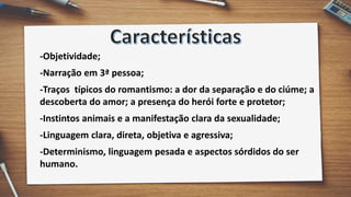 -Objetividade;
-Narração em 3ª pessoa;
-Traços típicos do romantismo: a dor da separação e do ciúme; a
descoberta do amor; a presença do herói forte e protetor;
-Instintos animais e a manifestação clara da sexualidade;
-Linguagem clara, direta, objetiva e agressiva;
-Determinismo, linguagem pesada e aspectos sórdidos do ser
humano.
 