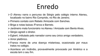 O Ateneu narra o percurso de Sérgio pelo colégio interno Ateneu,
localizado no bairro Rio Comprido, no Rio de Janeiro;
Primeiro contato com Rebelo /Amizade com Sanches.
Briga e notas baixas /Franco e Barreto.
Jardineiro mata funcionário no Ateneu / Amizade com Bento Alves.
Sérgio agredi o diretor.
Egbert, intitulado pelo narrador como seu único amigo verdadeiro.
Amor platônico.
Franco morre de uma doença misteriosa, ocasionada por maus
tratos no colégio.
Acontece um incêndio, provavelmente provocado por Américo e a
escola tem o seu fim.
Enredo
 