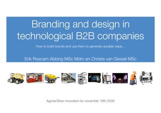 Branding and design in
technological B2B companies
      How to build brands and use them to generate durable value…


 Erik Roscam Abbing MSc Mdm en Christa van Gessel MSc




             Agoria/Zilver innovation bv november 18th 2009
 