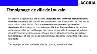 Les ateliers d’Agoria nous ont d’abord catapultés dans le monde merveilleux des
données (ouvertes), des plateformes de données, des Smart Cities, de l’IoT, etc. Ils
nous ont en outre permis d’entrer en contact avec plusieurs partenaires
structurels. Grâce à Agoria, nous avons accédé à un énorme réseau. Les ateliers
ont également fait pas mal bouger dans notre propre ville. Il nous paraît judicieux
de réitérer un tel atelier au moins chaque année, afin de permettre aux acteurs
technologiques et à la ville de Louvain de mieux connaître leurs offres et besoins
respectifs.
Tim Asperges et Wiet Vandaele, ville de Louvain, Novembre 2016
 