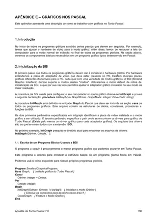 APÊNDICE E – GRÁFICOS NOS PASCAL
Este apêndice apresenta uma descrição de como se trabalhar com gráficos no Turbo Pascal.

1. Introdução
No início de todos os programas gráficos existirão certos passos que devem ser seguidos. Por exemplo,
temos que ajustar o hardware de vídeo para o modo gráfico. Além disso, temos de restaurar a tela do
computador para o modo normal de exibição no final de todos os programas gráficos. Na seção abaixo,
veremos os componentes básicos necessários em um programa gráfico típico desenvolvido em Pascal.

2. Inicialização da BGI
O primeiro passo que todos os programas gráficos devem dar é inicializar o hardware gráfico. Por hardware
entendemos a placa do adaptador de vídeo que deve estar presente no PC. Existem diversas placas
gráficas diferentes disponíveis para o PC, cada qual com uma variedade de modos gráficos. A BGI (Borland
Graphic Interface) o
ferece suporte a muitos destes "modos". Utilizaremos o modo default da rotina de
inicialização da BGI, o que por sua vez nos permitirá ajustar o adaptador gráfico instalado no seu modo de
maior resolução.
A procedure da BGI usada para configurar o seu computador no modo gráfico chama-se InitGraph e possui
a seguinte declaração: procedure InitGraph(var GraphDriver, GraphMode: integer; DriverPath: string);
A procedure InitGraph está definida na unidade Graph do Pascal que deve ser incluída na seção uses de
todos os programas gráficos. Este arquivo contém as estruturas de dados, constantes, procedures e
funções da BGI.
Os dois primeiros parâmetros especificados em initgraph identificam a placa de vídeo instalada e o modo
gráfico a ser utilizado. O terceiro parâmetro especifica o path onde se encontram os drivers para gráfico do
Turbo Pascal. (Existe pelo menos um driver gráfico para cada adaptador gráfico). Os arquivos dos drivers
são os que terminam todos com a extensão .BGI.
No próximo exemplo, InitGraph pesquisa o diretório atual para encontrar os arquivos de drivers:
InitGraph(Gdriver, Gmode, ' ');

1.1. Escrita de um Programa Básico Usando a BGI
O programa a seguir é provavelmente o menor programa gráfico que podemos escrever em Turbo Pascal.
Este programa é apenas para enfatizar a estrutura básica de um programa gráfico típico em Pascal.
Podemos usá-lo como esqueleto para nossos próprios programas gráficos.
Program SmallestGraphicsProgram;
Uses Graph; { unidade gráfica do Turbo Pascal }
Const
Gdriver: integer = Detect;
Var
Gmode: integer;
Begin
InitGraph(Gdriver, Gmode, 'c:bpbgi'); { Inicializa o modo Gráfico }
{ Coloque os comandos para desenho nesta área !! }
CloseGraph; { Finaliza o Modo Gráfico }
End.

Apostila de Turbo Pascal 7.0

100

 