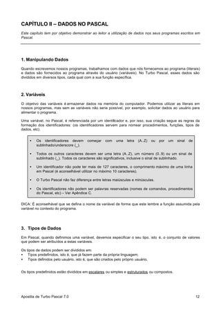 CAPÍTULO II – DADOS NO PASCAL
Este capítulo tem por objetivo demonstrar ao leitor a utilização de dados nos seus programas escritos em
Pascal.

1. Manipulando Dados
Quando escrevemos nossos programas, trabalhamos com dados que nós fornecemos ao programa (literais)
e dados são fornecidos ao programa através do usuário (variáveis). No Turbo Pascal, esses dados são
divididos em diversos tipos, cada qual com a sua função específica.

2. Variáveis
O objetivo das variáveis é armazenar dados na memória do computador. Podemos utilizar as literais em
nossos programas, mas sem as variáveis não seria possível, por exemplo, solicitar dados ao usuário para
alimentar o programa.
Uma variável, no Pascal, é referenciada por um identificador e, por isso, sua criação segue as regras da
formação dos identificadores: (os identificadores servem para nomear procedimentos, funções, tipos de
dados, etc).
•

Os identificadores devem
sublinhado/underscore (_).

•

Todos os outros caracteres devem ser uma letra (A..Z), um número (0..9) ou um sinal de
sublinhado (_). Todos os caracteres são significativos, inclusive o sinal de sublinhado.

•

Um identificador não pode ter mais de 127 caracteres, o comprimento máximo de uma linha
em Pascal (é aconselhável utilizar no máximo 10 caracteres).

•

O Turbo Pascal não faz diferença entre letras maiúsculas e minúsculas.

•

Os identificadores não podem ser palavras reservadas (nomes de comandos, procedimentos
do Pascal, etc) – Ver Apêndice C.

começar

com

uma

letra

(A..Z)

ou

por

um

sinal

de

DICA: É aconselhável que se defina o nome da variável de forma que este lembre a função assumida pela
variável no contexto do programa.

3. Tipos de Dados
Em Pascal, quando definimos uma variável, devemos especificar o seu tipo, isto é, o conjunto de valores
que podem ser atribuídos a estas variáveis.
Os tipos de dados podem ser divididos em:
• Tipos predefinidos, isto é, que já fazem parte da própria linguagem;
• Tipos definidos pelo usuário, isto é, que são criados pelo próprio usuário.
Os tipos predefinidos estão divididos em escalares ou simples e estruturados ou compostos.

Apostila de Turbo Pascal 7.0

12

 