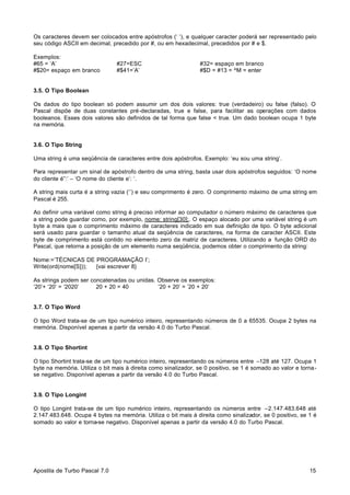 Os caracteres devem ser colocados entre apóstrofos (‘ ‘), e qualquer caracter poderá ser representado pelo
seu código ASCII em decimal, precedido por #, ou em hexadecimal, precedidos por # e $.
Exemplos:
#65 = ‘A’
#$20= espaço em branco

#27=ESC
#$41=’A’

#32= espaço em branco
#$D = #13 = ^M = enter

3.5. O Tipo Boolean
Os dados do tipo boolean só podem assumir um dos dois valores: true (verdadeiro) ou false (falso). O
Pascal dispõe de duas constantes pré-declaradas, true e false, para facilitar as operações com dados
booleanos. Esses dois valores são definidos de tal forma que false < true. Um dado boolean ocupa 1 byte
na memória.

3.6. O Tipo String
Uma string é uma seqüência de caracteres entre dois apóstrofos. Exemplo: ‘eu sou uma string’.
Para representar um sinal de apóstrofo dentro de uma string, basta usar dois apóstrofos seguidos: ‘O nome
do cliente é”:’ – ‘O nome do cliente e’: ‘.
A string mais curta é a string vazia (‘’) e seu comprimento é zero. O comprimento máximo de uma string em
Pascal é 255.
Ao definir uma variável como string é preciso informar ao computador o número máximo de caracteres que
a string pode guardar como, por exemplo, nome: string[30];. O espaço alocado por uma variável string é um
byte a mais que o comprimento máximo de caracteres indicado em sua definição de tipo. O byte adicional
será usado para guardar o tamanho atual da seqüência de caracteres, na forma de caracter ASCII. Este
byte de comprimento está contido no elemento zero da matriz de caracteres. Utilizando a função ORD do
Pascal, que retorna a posição de um elemento numa seqüência, podemos obter o comprimento da string:
Nome:=’TÉCNICAS DE PROGRAMAÇÃO I’;
Write(ord(nome[S]));
{vai escrever 8}
As strings podem ser concatenadas ou unidas. Observe os exemplos:
‘20’+ ‘20’ = ‘2020’
20 + 20 = 40
’20 + 20’ = ’20 + 20’

3.7. O Tipo Word
O tipo Word trata-se de um tipo numérico inteiro, representando números de 0 a 65535. Ocupa 2 bytes na
memória. Disponível apenas a partir da versão 4.0 do Turbo Pascal.

3.8. O Tipo Shortint
O tipo Shortint trata-se de um tipo numérico inteiro, representando os números entre –128 até 127. Ocupa 1
byte na memória. Utiliza o bit mais à direita como sinalizador, se 0 positivo, se 1 é somado ao valor e tornase negativo. Disponível apenas a partir da versão 4.0 do Turbo Pascal.

3.9. O Tipo Longint
O tipo Longint trata-se de um tipo numérico inteiro, representando os números entre –2.147.483.648 até
2.147.483.648. Ocupa 4 bytes na memória. Utiliza o bit mais à direita como sinalizador, se 0 positivo, se 1 é
somado ao valor e torna-se negativo. Disponível apenas a partir da versão 4.0 do Turbo Pascal.

Apostila de Turbo Pascal 7.0

15

 