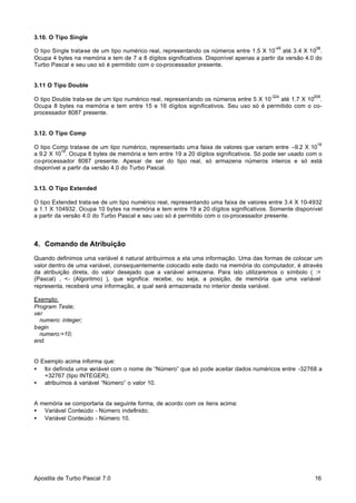 3.10. O Tipo Single
-45

38

O tipo Single trata-se de um tipo numérico real, representando os números entre 1.5 X 10 até 3.4 X 10 .
Ocupa 4 bytes na memória e tem de 7 a 8 dígitos significativos. Disponível apenas a partir da versão 4.0 do
Turbo Pascal e seu uso só é permitido com o co-processador presente.

3.11 O Tipo Double
-324

308

O tipo Double trata-se de um tipo numérico real, representando os números entre 5 X 10
até 1.7 X 10 .
Ocupa 8 bytes na memória e tem entre 15 e 16 dígitos significativos. Seu uso só é permitido com o coprocessador 8087 presente.

3.12. O Tipo Comp
18

O tipo Comp trata-se de um tipo numérico, representado uma faixa de valores que variam entre –9.2 X 10
18
a 9.2 X 10 . Ocupa 8 bytes de memória e tem entre 19 a 20 dígitos significativos. Só pode ser usado com o
co-processador 8087 presente. Apesar de ser do tipo real, só armazena números inteiros e só está
disponível a partir da versão 4.0 do Turbo Pascal.

3.13. O Tipo Extended
O tipo Extended trata-se de um tipo numérico real, representando uma faixa de valores entre 3.4 X 10-4932
a 1.1 X 104932. Ocupa 10 bytes na memória e tem entre 19 a 20 dígitos significativos. Somente disponível
a partir da versão 4.0 do Turbo Pascal e seu uso só é permitido com o co-processador presente.

4. Comando de Atribuição
Quando definimos uma variável é natural atribuirmos a ela uma informação. Uma das formas de colocar um
valor dentro de uma variável, consequentemente colocado este dado na memória do computador, é através
da atribuição direta, do valor desejado que a variável armazena. Para isto utilizaremos o símbolo ( :=
(Pascal) , <- (Algoritmo) ), que significa: recebe, ou seja, a posição, de memória que uma variável
representa, receberá uma informação, a qual será armazenada no interior desta variável.
Exemplo:
Program Teste;
var
numero: integer;
begin
numero:=10;
end.

O Exemplo acima informa que:
• foi definida uma variável com o nome de “Número” que só pode aceitar dados numéricos entre -32768 a
+32767 (tipo INTEGER);
• atribuímos à variável “Número” o valor 10.

A memória se comportaria da seguinte forma, de acordo com os itens acima:
• Variável Conteúdo - Número indefinido;
• Variável Conteúdo - Número 10.

Apostila de Turbo Pascal 7.0

16

 