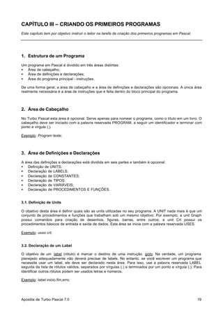 CAPÍTULO III – CRIANDO OS PRIMEIROS PROGRAMAS
Este capítulo tem por objetivo instruir o leitor na tarefa de criação dos primeiros programas em Pascal.

1. Estrutura de um Programa
Um programa em Pascal é dividido em três áreas distintas:
• Área de cabeçalho;
• Área de definições e declarações;
• Área do programa principal - instruções.
De uma forma geral, a área de cabeçalho e a área de definições e declarações são opcionais. A única área
realmente necessária é a área de instruções que é feita dentro do bloco principal do programa.

2. Área de Cabeçalho
No Turbo Pascal esta área é opcional. Serve apenas para nomear o programa, como o título em um livro. O
cabeçalho deve ser iniciado com a palavra reservada PROGRAM, a seguir um identificador e terminar com
ponto e vírgula (;).
Exemplo: Program teste;

3. Área de Definições e Declarações
A área das definições e declarações está dividida em seis partes e também é opcional:
• Definição de UNITS;
• Declaração de LABELS;
• Declaração de CONSTANTES;
• Declaração de TIPOS;
• Declaração de VARIÁVEIS;
• Declaração de PROCEDIMENTOS E FUNÇÕES.

3.1. Definição de Units
O objetivo desta área é definir quais são as units utilizadas no seu programa. A UNIT nada mais é que um
conjunto de procedimentos e funções que trabalham sob um mesmo objetivo. Por exemplo, a unit Graph
possui comandos para criação de desenhos, figuras, barras, entre outros; a unit Crt possui os
procedimentos básicos de entrada e saída de dados. Esta área se inicia com a palavra reservada USES.
Exemplo: uses crt;

3.2. Declaração de um Label
O objetivo de um label (rótulo) é marcar o destino de uma instrução goto. Na verdade, um programa
planejado adequadamente não deverá precisar de labels. No entanto, se você escrever um programa que
necessite usar um label, ele deve ser declarado nesta área. Para isso, use a palavra reservada LABEL
seguida da lista de rótulos válidos, separados por vírgulas (,) e terminados por um ponto e vírgula (;). Para
identificar outros rótulos podem ser usados letras e números.
Exemplo: label inicio,fim,erro;

Apostila de Turbo Pascal 7.0

19

 