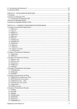 2.1. Aninhamento de Estruturas IF ......................................................................................................... 26
3. A Estrutura CASE .............................................................................................................................. 26
CAPÍTULO 5 – ESTRUTURAS DE REPETIÇÃO .................................................................................... 29
1. Introdução ......................................................................................................................................... 29
2. Estrutura de Repetição FOR ............................................................................................................... 29
2.1. Aninhamento de Estruturas FOR .................................................................................................. 30
3. Estrutura de Repetição WHILE ........................................................................................................... 30
4. Estrutura de Repetição REPEAT UNTIL.............................................................................................. 31
CAPÍTULO VI – FUNÇÕES E PROCEDIMENTOS PREDEFINIDOS ....................................................... 33
1. Funções e Procedimentos Matemáticos .............................................................................................. 33
1.1. EXP(num) ................................................................................................................................... 33
1.2. LN(num) ..................................................................................................................................... 33
1.3. SQR(num) .................................................................................................................................. 33
1.4. SQRT(num) ................................................................................................................................ 33
1.5. ABS(num) ................................................................................................................................... 33
1.6. INT(num) .................................................................................................................................... 33
1.7. TRUNC(num) .............................................................................................................................. 33
1.8. ROUND(num) ............................................................................................................................. 33
1.9. FRAC(num) ................................................................................................................................ 34
1.10. SIN(num) .................................................................................................................................. 34
1.11. COS(num) ................................................................................................................................ 34
1.12. VAL(atr,num,code) .................................................................................................................... 34
1.13. STR(num,str) ............................................................................................................................ 34
2. Funções e Procedimentos Booleanos ................................................................................................. 34
2.1. Keypressed ................................................................................................................................. 34
2.2. ODD(num) .................................................................................................................................. 34
3. Funções e Procedimentos Ordinais..................................................................................................... 35
3.1. INC(num, val) .............................................................................................................................. 35
3.2. DEC(num,val) ............................................................................................................................. 35
3.3. SUCC(num) ................................................................................................................................ 35
3.4. PRED(num) ................................................................................................................................ 35
3.5. ORD(par).................................................................................................................................... 35
4. Funções e Procedimentos de Caracter ................................................................................................ 35
4.1. UPCASE(char)............................................................................................................................ 35
4.2. CHR(code) ................................................................................................................................. 36
4.3. READKEY .................................................................................................................................. 36
5. Funções e Procedimentos de String .................................................................................................... 36
5.1. INSERT(str,str_destino,pos_inicio) ............................................................................................... 36
5.2. DELETE(str,pos_inicio,quant) ...................................................................................................... 36
5.3. CONCAT(str1,str2,...,strN) ........................................................................................................... 36
5.4. COPY(str,pos_inicio,quant).......................................................................................................... 36
5.5. LENGTH(str) ............................................................................................................................... 36
5.6. POS(str_proc,str) ........................................................................................................................ 37
6. Funções e Procedimentos Diversos .................................................................................................... 37
6.1. CLREOL ..................................................................................................................................... 37
6.2. DELLINE .................................................................................................................................... 37
6.3. INSLINE ..................................................................................................................................... 37
6.4. SOUND (freq) ............................................................................................................................. 37
6.5. NOSOUND ................................................................................................................................. 37
6.6. DELAY(ms)................................................................................................................................. 37
6.7. RANDOM(num) ........................................................................................................................... 38
Apostila de Turbo Pascal 7.0

2

 