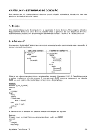 CAPÍTULO IV – ESTRUTURAS DE CONDIÇÃO
Este capítulo tem por objetivo orientar o leitor no que diz respeito à tomada de decisão com base nas
estruturas de condição do Turbo Pascal.

1. Decisão
Uma característica peculiar do computador é a capacidade de tomar decisões. Num programa interativo
freqüentemente temos que tomar decisões, escolher entre os percursos de ação disponíveis. O Turbo
Pascal fornece duas estruturas de controle para a tomada de decisões: a estrutura IF e a estrutura CASE.

2. A Estrutura IF
Uma estrutura de decisão IF seleciona um entre dois comandos (simples ou compostos) para a execução. A
estrutura completa consiste em:
COMANDO SIMPLES
IF <condição>
THEN
Comando1
ELSE
Comando2;

COMANDO COMPOSTO
IF <condição>
THEN
Begin
Comando1;
Comando2;
End
ELSE
Begin
Comando3;
Comando4;
End;

Observe que não colocamos um ponto e vírgula após o comando 1 (antes do ELSE). O Pascal interpretaria
o ponto e vírgula como o fim do comando IF (uma vez que o ELSE é opcional na estrutura) e a cláusula
ELSE não seria reconhecida, resultando um erro em tempo de compilação.
Exemplo:
Program e_par_ou_impar;
uses crt;
var
n: integer;
begin
clrscr;
read(n);
if odd(n) then
write (‘é ímpar’)
else
write (‘é par’);
readkey;
end.
A cláusula ELSE da estrutura IF é opcional, então a forma simples é a seguinte:
Exemplo:
Program e_par_ou_impar; {o mesmo programa anterior, porém sem ELSE}
uses crt;
var
n:integer;
msg: string;
Apostila de Turbo Pascal 7.0

25

 