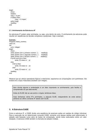 begin
clrscr;
read(n);
msg := ‘é par’;
if odd(n) then
msg := ‘é ímpar’;
write (msg);
readkey;
end.

2.1. Aninhamento de Estrutura s IF
As estruturas IF podem estar aninhadas, ou seja, uma dentro da outra. O aninhamento de estruturas pode
resultar em seqüências de decisão complexas e poderosas. Veja o exemplo:
Exemplo:
Program maior_numero;
uses crt;
var
a,b,c: integer;
begin
clrscr;
write (‘Entre com o primeiro número: ’) ;
write (‘Entre com o segundo número: ’) ;
write (‘Entre com o terceiro número: ’) ;
if (a>b) and (a>c) then
write (‘O maior é: ‘, a)
else
if (b>c) then
write (‘O maior é: ‘, b)
else
write (‘O maior é: ‘, c);
readkey;
end.

readln(a);
readln(b);
readln(c);

Observe que ao utilizar operadores lógicos e relacionais, separamos as comparações com parênteses. Isto
evitará erro e tipos misturados (boolean com integer).

Sem dúvida alguma a endentação é um fator importante no aninhamento, pois facilita a
compreensão do que está escrito.
Antes do ELSE não se use ponto e vírgula, lembre-se disso.
Caso tenhamos vários IF’s aninhados, a cláusula ELSE, independente de onde estiver,
pertence ao último comando IF aberto sem ELSE.

3. A Estrutura CASE
Como a estrutura IF, a CASE divide uma seqüência de possíveis ações em seções de código individual.
Para a execução de um determinado comando CASE, somente uma dessas seções será selecionada. A
seleção está baseada numa série de testes de comparação, sendo todos executados sobre um valor
desejado. A estrutura CASE também é chamada de seleção múltipla.

Apostila de Turbo Pascal 7.0

26

 