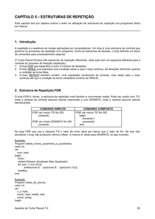 CAPÍTULO 5 – ESTRUTURAS DE REPETIÇÃO
Este capítulo tem por objetivo instruir o leitor na utilização de estruturas de repetição nos programas feitos
em Pascal.

1. Introdução
A repetição é a essência de muitas aplicações em computadores. Um loop é uma estrutura de controle que
governa os processos de repetição num programa. Como as estruturas de decisão, o loop delimita um bloco
de comandos para processamento especial.
O Turbo Pascal fornece três estruturas de repetição diferentes, cada qual com um esquema diferente para o
controle do processo de iteração (repetição):
1. O loop FOR que especifica a priori o número de iterações;
2. O loop WHILE que expressa uma condição sobre a qual o loop continua. As iterações terminam quando
a condição se torna falsa;
3. O loop REPEAT também contém uma expressão condicional de controle, mas neste caso o loop
continua até que a condição se torne verdadeira (inverso do WHILE).

2. Estrutura de Repetição FOR
O loop FOR é, talvez, a estrutura de repetição mais familiar e comumente usada. Pode ser usado com TO,
onde a variável de controle assume valores crescentes e com DOWNTO, onde a variável assume valores
decrescentes.
COMANDO SIMPLES
FOR var:=inicio TO fim DO
comando;
FOR var:=inicio DOWNTO fim DO
comando;

COMANDO COMPOSTO
FOR var:=inicio TO fim DO
begin
comando1;
comando2;
end;

No loop FOR que usa a cláusula TO o valor de início deve ser menor que o valor de fim. Se isso não
acontecer o loop não produzirá nenhum efeito. O mesmo é válido para DOWNTO, só que invertido.
Exemplo:
Program tabela_raízes_quadrados_e_quadrados;
uses crt;
var
num: byte;
begin
clrscr;
writeln(‘Número Quadrado Raiz Quadrada’);
for num := 0 to 20 do
writeln(num:6,‘ ’,sqrt(num):8,’ ’,sqrt(num):13:2);
readkey;
end.
Exemplo:
Program notas_de_alunos;
uses crt;
var
x, y: byte;
soma, nota, media: real;
nome: string;
begin
Apostila de Turbo Pascal 7.0

29

 
