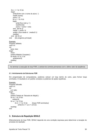 for x := 1 to 10 do
begin
write(‘Entre com o nome do aluno: ‘);
readln (nome);
soma := 0;
for y:= 1 to 4 do
begin
write(‘Sua nota’,y,’:’);
readln(nota);
soma := soma + nota;
end; {do for y}
media := soma / 4;
writeln (‘Sua media é: ’,media:6:1);
readkey;
end; {do for x}
end.
{do programa principal}
Exemplo:
Program alfabeto;
uses crt;
var
tecla: char;
begin
clrscr;
writeln(‘Alfabeto Completo’);
for tecla:=’a’ to ‘z’ do
write(tecla:8);
readkey;
end.
Ao terminar a execução do loop FOR, a variável de controle permanece com o último valor da seqüência.

2.1. Aninhamento de Estruturas FOR
Em programação de computadores, podemos colocar um loop dentro do outro, para formar loops
aninhados. O resultado é um padrão complexo e poderoso de ações repetitivas.
Exemplo:
Program tabuada;
uses crt;
var
a,b: byte;
begin
clrscr;
writeln(‘Tabela de Tabuada de Adição’);
for a:= 1 to 10 do
write(a:8);
for a:= 1 to 10 do
for b := 1 to 10 do
{loops FOR aninhados}
write(‘b:2,’+’’,a:2,’=’,a+b:2);
readkey;
end.

3. Estrutura de Repetição WHILE
Diferentemente do loop FOR, WHILE depende de uma condição expressa para determinar a duração do
processo de repetição.

Apostila de Turbo Pascal 7.0

30

 