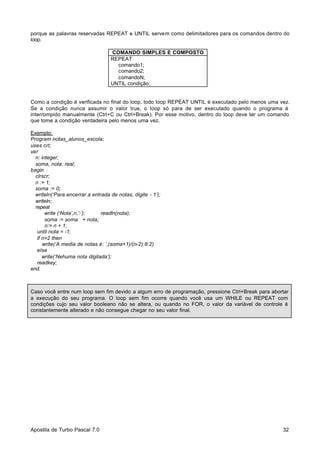 porque as palavras reservadas REPEAT e UNTIL servem como delimitadores para os comandos dentro do
loop.
COMANDO SIMPLES E COMPOSTO
REPEAT
comando1;
comando2;
comandoN;
UNTIL condição;

Como a condição é verificada no final do loop, todo loop REPEAT UNTIL é executado pelo menos uma vez.
Se a condição nunca assumir o valor true, o loop só para de ser executado quando o programa é
interrompido manualmente (Ctrl+C ou Ctrl+Break). Por esse motivo, dentro do loop deve ter um comando
que tome a condição verdadeira pelo menos uma vez.
Exemplo:
Program notas_alunos_escola;
uses crt;
var
n: integer;
soma, nota: real;
begin
clrscr;
n := 1;
soma := 0;
writeln(‘Para encerrar a entrada de notas, digite - 1’);
writeln;
repeat
write (‘Nota’,n,’:’);
readln(nota);
soma := soma + nota;
n:= n + 1;
until nota = -1;
if n>2 then
write(‘A media de notas é: ’,(soma+1)/(n-2):8:2)
else
write(‘Nehuma nota digitada’);
readkey;
end.

Caso você entre num loop sem fim devido a algum erro de programação, pressione Ctrl+Break para abortar
a execução do seu programa. O loop sem fim ocorre quando você usa um WHILE ou REPEAT com
condições cujo seu valor booleano não se altera, ou quando no FOR, o valor da variável de controle é
constantemente alterado e não consegue chegar no seu valor final.

Apostila de Turbo Pascal 7.0

32

 