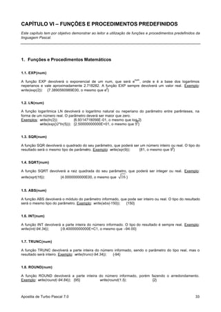 CAPÍTULO VI – FUNÇÕES E PROCEDIMENTOS PREDEFINIDOS
Este capítulo tem por objetivo demonstrar ao leitor a utilização de funções e procedimentos predefinidos da
linguagem Pascal.

1. Funções e Procedimentos Matemáticos
1.1. EXP(num)
num

A função EXP devolverá o exponencial de um num, que será e , onde e é a base dos logaritmos
neperianos e vale aproximadamente 2.718282. A função EXP sempre devolverá um valor real. Exemplo:
2
write(exp(2)); {7.3890560989E00, o mesmo que e }

1.2. LN(num)
A função logarítmica LN devolverá o logaritmo natural ou neperiano do parâmetro entre parênteses, na
forma de um número real. O parâmetro deverá ser maior que zero.
Exemplos: write(ln(2));
{6.9314718056E-01, o mesmo que loge2}
2
write(exp()2*ln(5))); {2.50000000000E+01, o mesmo que 5 }

1.3. SQR(num)
A função SQR devolverá o quadrado do seu parâmetro, que poderá ser um número inteiro ou real. O tipo do
2
resultado será o mesmo tipo de parâmetro. Exemplo: write(sqr(9));
{81, o mesmo que 9 }

1.4. SQRT(num)
A função SQRT devolverá a raiz quadrada do seu parâmetro, que poderá ser integer ou real. Exemplo:
write(sqrt(16));

{4.0000000000E00, o mesmo que

16 }

1.5. ABS(num)
A função ABS devolverá o módulo do parâmetro informado, que pode ser inteiro ou real. O tipo do resultado
será o mesmo tipo do parâmetro. Exemplo: write(abs(-150));
{150}

1.6. INT(num)
A função INT devolverá a parte inteira do número informado. O tipo do resultado é sempre real. Exemplo:
write(int(-94.34));
{-9.40000000000E+C1, o mesmo que –94.00}

1.7. TRUNC(num)
A função TRUNC devolverá a parte inteira do número informado, sendo o parâmetro do tipo real, mas o
resultado será inteiro. Exemplo: write(trunc(-94.34));
{-94}

1.8. ROUND(num)
A função ROUND devolverá a parte inteira do número informado, porém fazendo o arredondamento.
Exemplo: write(round(-94.84)); {95}
write(round(1.5);
{2}

Apostila de Turbo Pascal 7.0

33

 