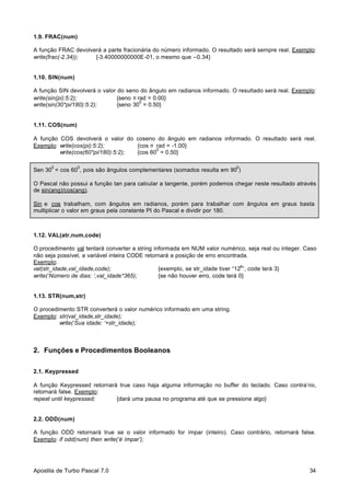 1.9. FRAC(num)
A função FRAC devolverá a parte fracionária do número informado. O resultado será sempre real. Exemplo:
write(frac(-2.34));
{-3.40000000000E-01, o mesmo que –0.34}

1.10. SIN(num)
A função SIN devolverá o valor do seno do ângulo em radianos informado. O resultado será real. Exemplo:
write(sin(pi):5:2);
{seno π rad = 0.00}
0
write(sin(30*pi/180):5:2);
{seno 30 = 0.50}

1.11. COS(num)
A função COS devolverá o valor do coseno do ângulo em radianos informado. O resultado será real.
Exemplo: write(cos(pi):5:2);
{cos π rad = -1.00}
0
write(cos(60*pi/180):5:2);
{cos 60 = 0.50}
0

0

0

Sen 30 = cos 60 , pois são ângulos complementares (somados resulta em 90 )
O Pascal não possui a função tan para calcular a tangente, porém podemos chegar neste resultado através
de sin(ang)/cos(ang).
Sin e cos trabalham, com ângulos em radianos, porém para trabalhar com ângulos em graus basta
multiplicar o valor em graus pela constante PI do Pascal e dividir por 180.

1.12. VAL(atr,num,code)
O procedimento val tentará converter a string informada em NUM valor numérico, seja real ou integer. Caso
não seja possível, a variável inteira CODE retornará a posição de erro encontrada.
Exemplo:
a
val(str_idade,val_idade,code);
{exemplo, se str_idade tiver “12 ”, code terá 3}
write(‘Número de dias: ‘,val_idade*365);
{se não houver erro, code terá 0}

1.13. STR(num,str)
O procedimento STR converterá o valor numérico informado em uma string.
Exemplo: str(val_idade,str_idade);
write(‘Sua idade: ‘+str_idade);

2. Funções e Procedimentos Booleanos
2.1. Keypressed
A função Keypressed retornará true caso haja alguma informação no buffer do teclado. Caso contra’rio,
retornará false. Exemplo:
repeat until keypressed;
{dará uma pausa no programa até que se pressione algo}

2.2. ODD(num)
A função ODD retornará true se o valor informado for ímpar (inteiro). Caso contrário, retornará false.
Exemplo: if odd(num) then write(‘é ímpar’);

Apostila de Turbo Pascal 7.0

34

 
