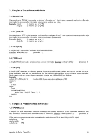 3. Funções e Procedimentos Ordinais
3.1. INC(num, val)
O procedimento INC irá incrementar o número informado em 1 (um), caso o segundo parâmetro não seja
informado. Se o mesmo for informado, o incremento será de seu valor.
Exemplo: inc(x);
{o mesmo que x:=x+1;}
inc(y,5);
{o mesmo que y:=y+5;}

3.2. DEC(num,val)
O procedimento DEC irá decrementar o número informado em 1 (um), caso o segundo parâmetro não seja
informado. Se o mesmo for informado, o decremento será de seu valor.
Exemplo: dec(x);
{o mesmo que x:=x-1;}
dec(y,5);
{o mesmo que y:=y-5;}

3.3. SUCC(num)
A função SUCC retornará o sucessor do número informado.
Exemplo: write(succ(10));
{mostrará 11}

3.4. PRED(num)
A função PRED retornará o antecessor do número informado. Exemplo: write(pred(10));

{mostrará 9}

3.5. ORD(par)
A função ORD retornará a ordem ou posição do parâmetro informado na lista ou conjunto que ele faz parte.
Esse parâmetro pode ser um elemento de um tipo definido pelo usuário, ou um número, ou um caracter.
Neste caso, mostrar a ordem de um caracter é mostrar seu código ASCII em decimal.
Exemplo:
write(ord(‘a’),#32,ord(‘A’));
{mostrará 97 65, os respectivos códigos ASCII}
uses crt;
var
i: char;
begin
clrscr;
for I:=#0 to #255 do
write(‘Cord: ‘,ord(i):3,’Carac: ‘,I,’ ‘);
readkey;
end.

4. Funções e Procedimentos de Caracter
4.1. UPCASE(char)
A função UPCASE retornará o caracter informado em formato maiúsculo. Caso o caracter informado não
seja alfabético, o mesmo será retornado como foi informado. Exemplo: write(upcase(‘a’));
{mostrará A}
{Obs.: para converter um carácter em maiúsculo, basta diminuir 32 de seu código ASCII, veja:}
write(letra);
{‘a’}
dec(letra,32);
write(letra);
{‘A’}

Apostila de Turbo Pascal 7.0

35

 