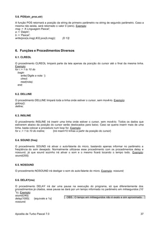 5.6. POS(str_proc,str)
A função POS retornará a posição da string de primeiro parâmetro na string de segundo parâmetro. Caso a
mesma não exista, será retornado o valor 0 (zero). Exemplo:
msg := ‘A Linguagem Pascal’;
a := ‘Delphi’;
b := ‘Pascal’;
write(pos(a,msg),#32,pos(b,msg));
{0 13}

6. Funções e Procedimentos Diversos
6.1. CLREOL
O procedimento CLREOL limpará parte da tela apenas da posição do cursor até o final da mesma linha.
Exemplo:
for i := 1 to 10 do
begin
write(‘Digite a nota: ‘);
clreol;
read(nota);
end;

6.2. DELLINE
O procedimento DELLINE limpará toda a linha onde estiver o cursor, sem movê-lo. Exemplo:
gotoxy();
delline;

6.3. INSLINE
O procedimento INSLINE irá inserir uma linha onde estiver o cursor, sem movê-lo. Todos os dados que
estiverem abaixo da posição do cursor serão deslocados para baixo. Caso se queira inserir mais de uma
linha, basta colocar a procedure num loop for. Exemplo:
for x := 1 to 10 do insline;
{irá inserir10 linhas a partir da posição do cursor}

6.4. SOUND (freq)
O procedimento SOUND irá ativar o auto-falante do micro, bastando apenas informar no parâmetro a
freqüência do som desejado. Normalmente utiliza-se esse procedimento com os procedimentos delay e
nosound, já que sound sozinho irá ativar o som e o mesmo ficará tocando o tempo todo. Exemplo:
sound(200);

6.5. NOSOUND
O procedimento NOSOUND irá desligar o som do auto-falante do micro. Exemplo: nosound;

6.6. DELAY(ms)
O procedimento DELAY irá dar uma pausa na execução do programa, só que diferentemente dos
procedimentos já citados, essa pausa se dará por um tempo informado no parâmetro em milisegundos (10
3
s). Exemplo:
sound(240);
OBS.: O tempo em milisegundos não é exato e sim aproximado.
delay(1000);
{equivale a 1s}
nosound;

Apostila de Turbo Pascal 7.0

37

 