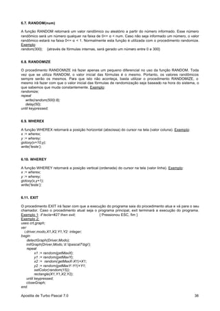 6.7. RANDOM(num)
A função RANDOM retornará um valor randômico ou aleatório a partir do número informado. Esse número
randômico será um número qualquer na faixa de 0<= α < num. Caso não seja informado um número, o valor
randômico estará na faixa 0<= α < 1. Normalmente esta função é utilizada com o procedimento randomize.
Exemplo:
random(300); {através de fórmulas internas, será gerado um número entre 0 e 300}

6.8. RANDOMIZE
O procedimento RANDOMIZE irá fazer apenas um pequeno diferencial no uso da função RANDOM. Toda
vez que se utiliza RANDOM, o valor inicial das fórmulas é o mesmo. Portanto, os valores randômicos
sempre serão os mesmos. Para que isto não aconteça, basta utilizar o procedimento RANDOMIZE, o
mesmo irá fazer com que o valor inicial das fórmulas de randomização seja baseado na hora do sistema, o
que sabemos que muda constantemente. Exemplo:
randomize;
repeat
write(random(500):8);
delay(50);
until keypressed;

6.9. WHEREX
A função WHEREX retornará a posição horizontal (abscissa) do cursor na tela (valor coluna). Exemplo:
x := wherex;
y := wherey;
gotoxy(x+10,y);
write(‘teste’);

6.10. WHEREY
A função WHEREY retornará a posição vertical (ordenada) do cursor na tela (valor linha). Exemplo:
x := wherex;
y := wherey;
gotoxy(x,y+1);
write(‘teste’);

6.11. EXIT
O procedimento EXIT irá fazer com que a execução do programa saia do procedimento atua e vá para o seu
chamador. Caso o procedimento atual seja o programa principal, exit terminará a execução do programa.
Exemplo 1: if tecla=#27 then exit;
{ Pressionou ESC, fim }
Exemplo 2:
uses crt,graph;
var
i,driver,modo,X1,X2,Y1,Y2: integer;
begin
detectGraph(Driver,Modo);
initGraph(Driver,Modo,’d:tpascal7bgi’);
repeat
x1 := random(getMaxX);
y1 := random(getMaxY);
x2 := random(getMaxX-X1)+X1;
y2 := random(getMaxY -Y1)+Y1;
setColor(random(15));
rectangle(X1,Y1,X2,Y2);
until keypressed;
closeGraph;
end.
Apostila de Turbo Pascal 7.0

38

 