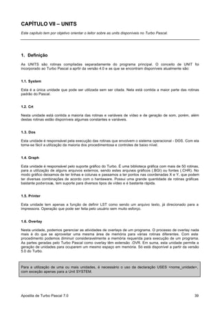 CAPÍTULO VII – UNITS
Este capítulo tem por objetivo orientar o leitor sobre as units disponíveis no Turbo Pascal.

1. Definição
As UNITS são rotinas compiladas separadamente do programa principal. O conceito de UNIT foi
incorporado ao Turbo Pascal a aprtir da versão 4.0 e as que se encontram disponíveis atualmente são:

1.1. System
Esta é a única unidade que pode ser utilizada sem ser citada. Nela está contida a maior parte das rotinas
padrão do Pascal.

1.2. Crt
Nesta unidade está contida a maioria das rotinas e variáveis de vídeo e de geração de som, porém, além
destas rotinas estão disponíveis algumas constantes e variáveis.

1.3. Dos
Esta unidade é responsável pela execução das rotinas que envolvem o sistema operacional - DOS. Com ela
torna-se fácil a utilização da maioria dos procedimentosa e controles de baixo nível.

1.4. Graph
Esta unidade é responsável pelo suporte gráfico do Turbo. É uma biblioteca gráfica com mais de 50 rotinas,
para a utilização de alguns arquivos externos, sendo estes arquivos gráficos (.BGI) ou fontes (.CHR). No
modo gráfico deixamos de ter linhas e colunas e passamos a ter pontos nas coordenadas X e Y, que podem
ter diversas combinações de acordo com o hardaware. Possui uma grande quantidade de rotinas gráficas
bastante poderosas, tem suporte para diversos tipos de vídeo e é bastante rápida.

1.5. Printer
Esta unidade tem apenas a função de definir LST como sendo um arquivo texto, já direcionado para a
impressora. Operação que pode ser feita pelo usuário sem muito esforço.

1.6. Overlay
Nesta unidade, podemos gerenciar as atividades de overlays de um programa. O processo de overlay nada
mais é do que se aproveitar uma mesma área de memória para várias rotinas diferentes. Com este
procedimento podemos diminuir consideravelmente a memória requerida para execução de um programa.
As partes geradas pelo Turbo Pascal como overlay têm extensão .OVR. Em suma, esta unidade permite a
geração de unidades para ocuparem um mesmo espaço em memória. Só está disponível a partir da versão
5.0 do Turbo.

Para a utilização de uma ou mais unidades, é necessário o uso da declaração USES <nome_unidade>,
com exceção apenas para a Unit SYSTEM.

Apostila de Turbo Pascal 7.0

39

 