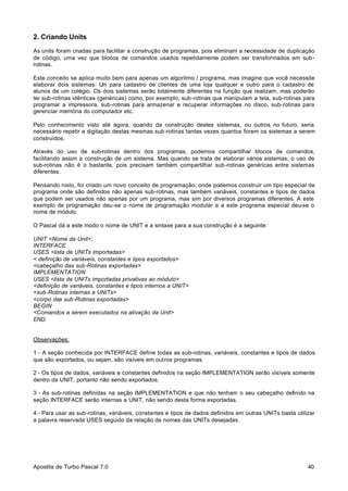 2. Criando Units
As units foram criadas para facilitar a construção de programas, pois eliminam a necessidade de duplicação
de código, uma vez que blocos de comandos usados repetidamente podem ser transformados em subrotinas.
Este conceito se aplica muito bem para apenas um algoritmo / programa, mas imagine que você necessite
elaborar dois sistemas: U para cadastro de clientes de uma loja qualquer e outro para o cadastro de
m
alunos de um colégio. Os dois sistemas serão totalmente diferentes na função que realizam, mas poderão
ter sub-rotinas idênticas (genéricas) como, por exemplo, sub-rotinas que manipulam a tela, sub-rotinas para
programar a impressora, sub-rotinas para armazenar e recuperar informações no disco, sub-rotinas para
gerenciar memória do computador etc.
Pelo conhecimento visto até agora, quando da construção destes sistemas, ou outros no futuro, seria
necessário repetir a digitação destas mesmas sub-rotinas tantas vezes quantos forem os sistemas a serem
construídos.
Através do uso de sub-rotinas dentro dos programas, podemos compartilhar blocos de comandos,
facilitando assim a construção de um sistema. Mas quando se trata de elaborar vários sistemas, o uso de
sub-rotinas não é o bastante, pois precisam também compartilhar sub-rotinas genéricas entre sistemas
diferentes.
Pensando nisto, foi criado um novo conceito de programação, onde podemos construir um tipo especial de
programa onde são definidos não apenas sub-rotinas, mas também variáveis, constantes e tipos de dados
que podem ser usados não apenas por um programa, mas sim por diversos programas diferentes. A este
exemplo de programação deu-se o nome de programação modular e a este programa especial deu-se o
nome de módulo.
O Pascal dá a este modo o nome de UNIT e a sintaxe para a sua construção é a seguinte:
UNIT <Nome da Unit>;
INTERFACE
USES <lista de UNITs importadas>
< definição de variáveis, constantes e tipos exportados>
<cabeçalho das sub-Rotinas exportadas>
IMPLEMENTATION
USES <lista de UNITs importadas privativas ao módulo>
<definição de variáveis, constantes e tipos internos a UNIT>
<sub-Rotinas internas a UNITs>
<corpo das sub-Rotinas exportadas>
BEGIN
<Comandos a serem executados na ativação da Unit>
END.

Observações:
1 - A seção conhecida por INTERFACE define todas as sub-rotinas, variáveis, constantes e tipos de dados
que são exportados, ou sejam, são visíveis em outros programas.
2 - Os tipos de dados, variáveis e constantes definidos na seção IMPLEMENTATION serão visíveis somente
dentro da UNIT, portanto não sendo exportados.
3 - As sub-rotinas definidas na seção IMPLEMENTATION e que não tenham o seu cabeçalho definido na
seção INTERFACE serão internas a UNIT, não sendo desta forma exportadas.
4 - Para usar as sub-rotinas, variáveis, constantes e tipos de dados definidos em outras UNITs basta utilizar
a palavra reservada USES seguido da relação de nomes das UNITs desejadas.

Apostila de Turbo Pascal 7.0

40

 