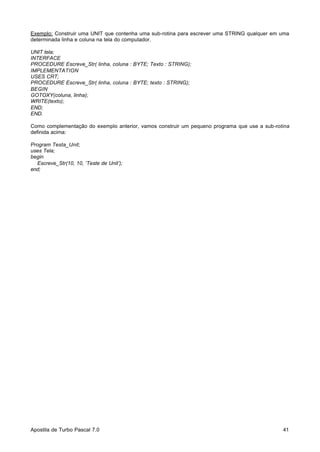 Exemplo: Construir uma UNIT que contenha uma sub-rotina para escrever uma STRING qualquer em uma
determinada linha e coluna na tela do computador.
UNIT tela;
INTERFACE
PROCEDURE Escreve_Str( linha, coluna : BYTE; Texto : STRING);
IMPLEMENTATION
USES CRT;
PROCEDURE Escreve_Str( linha, coluna : BYTE; texto : STRING);
BEGIN
GOTOXY(coluna, linha);
WRITE(texto);
END;
END.
Como complementação do exemplo anterior, vamos construir um pequeno programa que use a sub-rotina
definida acima:
Program Testa_Unit;
uses Tela;
begin
Escreve_Str(10, 10, ‘Teste de Unit’);
end;

Apostila de Turbo Pascal 7.0

41

 