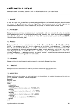 CAPÍTULO VIII – A UNIT CRT
Este capítulo tem por objetivo orientar o leitor na utilização da unit CRT do Turbo Pascal.

1. Unit CRT
A unit CRT como já foi dito em capítulos anteriores possui rotinas que favorecem as tarefas de manipulação
de vídeo e de geração de som, além de disponibilizar algumas constantes e variáveis. Algumas das
principais rotinas desta unit já foram apresentadas no Capítulo VI. Vejamos então algumas outras.

1.1. ASSIGNCRT
Este procedimento permite a associação de um arquivo do tipo texto com a console de saída. No caso de
vídeo, esta forma de saída ou eventualmente de entrada, possibilita uma maior velocidade em relação às
operações de entrada e/ou saída standards de vídeo. Este procedimento é bastante similar ao ASSIGN.
Sintaxe: assigncrt(var <arq>: text);

1.2. WINDOW
Este procedimento permite que se defina a área útil do vídeo que será utilizada. O default é a partir da
coluna 1 e linha 1 até a coluna 80 e linha 25, para modo de 80 colunas, e coluna 1 e linha 1 a coluna 40 e
linha 25, para o modo de 40 colunas. As funções e procedimentos utilizados após este comando, terão
como coordenadas as posições definidas pela nova janela. Sintaxe: window(<x1>,<y1>,<x2>,<y2>: byte);
onde x1,y1 representam as coordenadas coluna e linha inicial e x2,y2, as coordenadas coluna e linha final.
No caso das variáveis x e y estarem fora dos parâmetros válidos, o procedimento simplesmente não será
executado e nenhuma mensagem de erro será exibida.

1.3. HIGHVIDEO
Este procedimento seleciona a cor de texto para alta intensidade. Sintaxe: highvideo;

1.4. LOWVIDEO
Este procedimento seleciona a cor de texto para baixa intensidade. Sintaxe: lowvideo;

1.5. NORMVIDEO
Este procedimento permite que se retorne a mesma cor para o texto, da posição do cursor no momento em
que foi carregado o programa. Sintaxe: normvideo;
Exemplo:
Program vídeo;
uses crt;
begin
textcolor(15);
textbackground(0);
writeln(‘Texto em alta intensidade pelo TEXTCOLOR’);
lowvideo;
writeln(‘Texto em baixa intensidade pelo LOWVIDEO’);
highvideo;
writeln(‘Texto em alta intensidade pelo HIGHVIDEO’);
normvideo;
writeln(‘Texto em modo normal NORMVIDEO’);
readkey;
end.
Apostila de Turbo Pascal 7.0

42

 