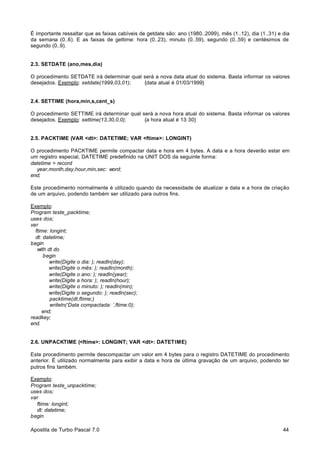 É importante ressaltar que as faixas cabíveis de getdate são: ano (1980..2099), mês (1..12), dia (1..31) e dia
da semana (0..6). E as faixas de gettime: hora (0..23), minuto (0..59), segundo (0..59) e centésimos de
segundo (0..9).

2.3. SETDATE (ano,mes,dia)
O procedimento SETDATE irá determinar qual será a nova data atual do sistema. Basta informar os valores
desejados. Exemplo: setdate(1999,03,01);
{data atual é 01/03/1999}

2.4. SETTIME (hora,min,s,cent_s)
O procedimento SETTIME irá determinar qual será a nova hora atual do sistema. Basta informar os valores
desejados. Exemplo: settime(13,30,0,0);
{a hora atual é 13:30}

2.5. PACKTIME (VAR <dt>: DATETIME; VAR <ftime>: LONGINT)
O procedimento PACKTIME permite compactar data e hora em 4 bytes. A data e a hora deverão estar em
um registro especial, DATETIME predefinido na UNIT DOS da seguinte forma:
datetime = record
year,month,day,hour,min,sec: word;
end;
Este procedimento normalmente é utilizado quando da necessidade de atualizar a data e a hora de criação
de um arquivo, podendo também ser utilizado para outros fins.
Exemplo:
Program teste_packtime;
uses dos;
var
ftime: longint;
dt: datetime;
begin
with dt do
begin
write(Digite o dia: ); readln(day);
write(Digite o mês: ); readln(month);
write(Digite o ano: ); readln(year);
write(Digite a hora: ); readln(hour);
write(Digite o minuto: ); readln(min);
write(Digite o segundo: ); readln(sec);
packtime(dt,ftime;)
writeln(‘Data compactada: ’,ftime:0);
end;
readkey;
end.

2.6. UNPACKTIME (<ftime>: LONGINT; VAR <dt>: DATETIME)
Este procedimento permite descompactar um valor em 4 bytes para o registro DATETIME do procedimento
anterior. É utilizado normalmente para exibir a data e hora de última gravação de um arquivo, podendo ter
putros fins também.
Exemplo:
Program teste_unpacktime;
uses dos;
var
ftime: longint;
dt: datetime;
begin
Apostila de Turbo Pascal 7.0

44

 