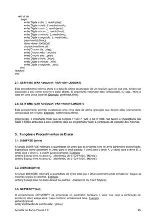 with dt do
begin
write(‘Digite o dia: ‘); readln(day);
write(‘Digite o mês: ‘); readln(month);
write(‘Digite o ano: ‘); readln(year);
write(‘Digite a hora: ‘); readln(hour);
write(‘Digite o minuto: ‘); readln(min);
write(‘Digite o segundo: ‘); readln(sec);
packtime(dt,ftime;)
ftime:=ftme+10000000
unpacktime(ftime,dt);
write(‘O novo dia: ‘,day);
write(‘O novo mês: ‘,month);
write(‘O novo ano: ‘,year);
write(‘Digite a hora: ‘,hour);
write(‘Digite o minuto: ‘,min);
write(‘Digite o segundo: ‘,sec);
end;
readkey;
end.

2.7. GETFTIME (VAR <arquivo>; VAR <dh>:LONGINT)
Este procedimento retorna ahora e a data da última atualização de um arquivo, que por sua vez, deverá ser
associado a seu nome externo e estar aberto. O argumento retornado está compactado, ou seja,. Hora e
data em uma única variável. Exemplo: getftime(f,ftime);

2.8. SETFTIME (VAR <arquivo>; VAR <ftime>:LONGINT)
Este procedimento permite estabelecer uma nova data de última gravação que deverá estar previamente
compactada em 4 bytes. Exemplo: setftime(arq,nftime);
Observação: é importante frisar que as funções F+GETFTIME e SETFTIME não fazem a consistência das
datas e horas atribuídas a eles, portanto cabe ao programador fazer a verificação da validade das mesmas.

3. Funções e Procedimentos de Disco
3.1. DISKFREE (drive)
A função DISKFREE retornará a quantidade de bytes que se encontra livre no drive-parâmetro especificado.
Especifique como parâmetro 0 (zero) para o drive padrão, 1 (um) para o drive A, 2 (dois) para o drive B, 3
(três) para o drive C, e assim sucessivamente. Exemplo:
writeln(‘Espaço livre no disco C: ‘,diskfree(3) div (1024*1024),’Mbytes’);
writeln(‘Espaço livre no disco D: ‘,diskfree(4) div (1024*1024),’Mbytes’);

3.2. DISKSIZE(drive)
A função DISKSIZE retornará a quantidade de bytes total que o drive-parâmetro pode armazenar. Segue as
mesmas regras do diskfree. Exemplo:
writeln(‘Espaço total no disco default ou padrão: ’,disksize(0) div 1024,’Kbytes’);

3.3. GETVERIFY(bol)
O procedimento GETVERIFY irá armazenar no parâmetro booleano o valor true caso a verificação de
escrita no disco esteja ativa. Caso contrário, armazenará false. Exemplo:
getverify(grava);
write(‘Verificação de escrita está: ‘,grava);
Apostila de Turbo Pascal 7.0

45

 