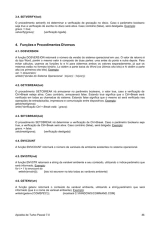 3.4. SETVERIFY(bol)
O procedimento setverify irá determinar a verificação de gravação no disco. Caso o parâmetro booleano
seja true a verificação de escrita no disco será ativa. Caso contrário (false), será desligada. Exemplo:
grava := true;
setverify(grava);
{verificação ligada}

4. Funções e Procedimentos Diversos
4.1. DOSVERSION
A função DOSVERS ION retornará o número da versão do sistema operacional em uso. O valor de retorno é
do tipo Word, porém o mesmo valor é composto de duas partes: uma antes do ponto e outra depois. Para
evitar cálculos, usamos as funções lo e hi para obtermos ambos os valores separadamente, já que os
mesmos estão no formato binário. Lo obtém a parte baixa do Word (os últimos oito bits) e hi obtém a parte
alta (os primeiros oito bits). Exemplo:
ver := dosversion;
writeln(‘Versão do Sistema Operacional: ‘,lo(ver),’.’,hi(ver));

4.2. GETCBREAK(bol)
O procedimento GETCBREAK irá armazenar no parâmetro booleano, o valor true, caso a verificação de
Ctrl+Break esteja ativa. Caso contrário, armazenará false. Estando true significa que o Ctrl+Break será
verificado em todas as chamadas do sistema. Estando false significa que o mesmo só será verificado nas
operações de entrada/saída, impressora e comunicação entre dispositivos. Exemplo:
getcbreak(grava);
write(‘Verificação Ctrl + Break está: ’,grava);

4.3. SETCBREAK(bol)
O procedimento SETCBREAK irá determinar a verificação de Ctrl+Break. Caso o parâmetro booleano seja
true, a verificação de Ctrl+Break será ativa. Caso contrário (false), será dsligada. Exemplo:
grava := false;
setcbreak(grava);
{verificação desligada}

4.4. ENVCOUNT
A função ENVCOUNT retornará o número de variáveis de ambiente existentes no sistema operacional.

4.5. ENVSTR(ind)
A função ENVSTR retornará a string da variável ambiente e seu conteúdo, utilizando o índice-parâmetro que
será informado. Exemplo:
for i:= 1 to envcount do
writeln(envstr(i));
{isto irá escrever na tela todas as variáveis ambiente}

4.6. GETENV(str)
A função getenv retornará o conteúdo da variável ambiente, utilizando a string-parâmetro que será
informado (que é o nome da variável ambiente). Exemplo:
writeln(getenv(‘COMSPEC’));
{mostrará C:WINDOWSCOMMAND.COM}

Apostila de Turbo Pascal 7.0

46

 