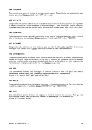 4.14. GETFATTR
Este procedimento retorna o atributo de u determinado arquivo. Estes atributos são estabelecidos pelo
m
sistema operacional. Sintaxe: getfattr (<arq>; VAR <attr>: word);

4.15. SETFATTR
Este procedimento permite estabelecer um novo atributo para um arquivo.Os erros possíveis são reportados
na função DOSERROR e podem apresentar os seguintes códigos: 3 (path inválido) e 5 (arquivo protegido).
Este procedimento não pode ser utilizado em um arquivo aberto. Sintaxe: setfattr (VAR <arq>; <attr>: word);

4.16. GETINTVEC
Este procedimento retorna o endereço de memória de um vetor de interrupção específico, com o intuito de
salvá -lo visando uma futura utilização. Sintaxe: getintvec (<nuint>: byte; VAR <vetor>: POINTER);

4.17. SETINTVEC
Este procedimento determina um novo endereço para um vetor de interrupção específico. O número da
interrupção pode ser de 0 a 255. Sintaxe: setintvec (<nuint>:BYTE; VAR <vetor>:POINTER);

4.18. SWAPVECTORS
Este procedimento permite que sejam salvos todos os vetores de interrupção do sistema. Normalmente é
utilizado em conjunto com o procedimento EXEC e salva os ponteiros dos vetores de interrupção, evitando
assim que uma interrupção tenha seu endereço trocado durante a chamada de um outro programa, não
interfirindo assim no programa principal e vice-versa. Sintaxe: swapvectors;

4.19. INTR
Este procedimento executa uma interrupção do sistema operacional. Para que possa ser utilizado
corretamente, deve-se passar como parâmetro o número da interrupção e um registrador.
Sintaxe: INTR (<intnro>: BYTE; VAR <reg>: REGISTERS);

4.20. MSDOS
Este procedimento executa uma chamada na interrupção 21H do sistema operacional. Para tanto, deve ser
passado como parâmetro o registrador. Sintaxe: MSDOS(VAR <reg>: REGISTERS);

4.21. KEEP
Este procedimento permite terminar um programa e mantê-lo residente em memória. Para que seja
executado com sucesso, deve ser reservada uma área de memória com o uso da diretiva $M.
Sintaxe: KEEP (<saida>: WORD);

Apostila de Turbo Pascal 7.0

48

 