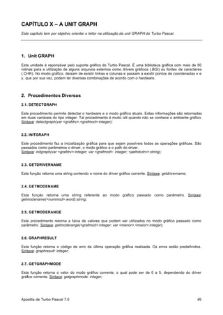 CAPÍTULO X – A UNIT GRAPH
Este capítulo tem por objetivo orientar o leitor na utilização da unit GRAPH do Turbo Pascal.

1. Unit GRAPH
Esta unidade é reponsável pelo suporte gráfico do Turbo Pascal. É uma biblioteca gráfica com mais de 50
rotinas para a utilização de alguns arquivos externos como drivers gráficos (.BGI) ou fontes de caracteres
(.CHR). No modo gráfico, deixam de existir linhas e colunas e passam a existir pontos de coordenadas x e
y, que por sua vez, podem ter diversas combinações de acordo com o hardware.

2. Procedimentos Diversos
2.1. DETECTGRAPH
Este procedimento permite detectar o hardware e o modo gráfico atuais. Estas informações são retornadas
em duas variáveis do tipo integer. Tal procedimento é muito útil quando não se conhece o ambiente gráfico.
Sintaxe: detectgraph(var <grafdrv>,<grafmod>:integer);

2.2. INITGRAPH
Este procedimento faz a inicialização gráfica para que sejam possíveis todas as operações gráficas. São
passados como parâmetros o driver, o modo gráfico e o path do driver.
Sintaxe: initgraph(var <grafdrv>:integer; var <grafmod>: integer; <pathdodrv>:string);

2.3. GETDRIVERNAME
Esta função retorna uma string contendo o nome do driver gráfico corrente. Sintaxe: getdrivername;

2.4. GETMODENAME
Esta função retorna uma string referente ao modo gráfico passado como parâmetro. Sintaxe:
getmodename(<nummod>:word):string;

2.5. GETMODERANGE
Este procedimento retorna a faixa de valores que podem ser utilizados no modo gráfico passado como
parâmetro. Sintaxe: getmoderange(<grafmod>:integer; var <menor>,<maior>:integer);

2.6. GRAPHRESULT
Esta função retorna o código de erro da última operação gráfica realizada. Os erros estão predefinidos.
Sintaxe: graphresult: integer;

2.7. GETGRAPHMODE
Esta função retorna o valor do modo gráfico corrente, o qual pode ser de 0 a 5, dependendo do driver
gráfico corrente. Sintaxe: getgraphmode: integer;

Apostila de Turbo Pascal 7.0

49

 