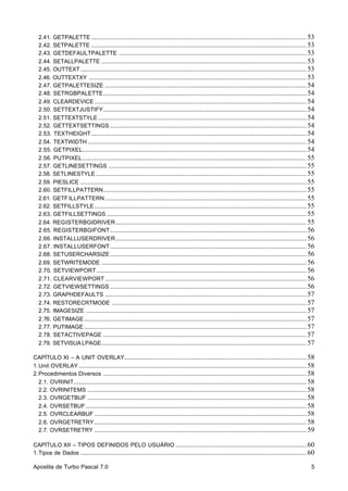 2.41. GETPALETTE ........................................................................................................................... 53
2.42. SETPALETTE ........................................................................................................................... 53
2.43. GETDEFAULTPALETTE ........................................................................................................... 53
2.44. SETALLPALETTE ..................................................................................................................... 53
2.45. OUTTEXT ................................................................................................................................. 53
2.46. OUTTEXTXY ............................................................................................................................ 53
2.47. GETPALETTESIZE ................................................................................................................... 54
2.48. SETRGBPALETTE .................................................................................................................... 54
2.49. CLEARDEVICE ......................................................................................................................... 54
2.50. SETTEXTJUSTIFY .................................................................................................................... 54
2.51. SETTEXTSTYLE ....................................................................................................................... 54
2.52. GETTEXTSETTINGS ................................................................................................................ 54
2.53. TEXTHEIGHT ........................................................................................................................... 54
2.54. TEXTWIDTH ............................................................................................................................. 54
2.55. GETPIXEL................................................................................................................................ 54
2.56. PUTPIXEL ................................................................................................................................ 55
2.57. GETLINESETTINGS ................................................................................................................. 55
2.58. SETLINESTYLE ........................................................................................................................ 55
2.59. PIESLICE ................................................................................................................................. 55
2.60. SETFILLPATTERN .................................................................................................................... 55
2.61. GETF ILLPATTERN ................................................................................................................... 55
2.62. SETFILLSTYLE ......................................................................................................................... 55
2.63. GETFILLSETTINGS .................................................................................................................. 55
2.64. REGISTERBGIDRIVER ............................................................................................................. 55
2.65. REGISTERBGIFONT ................................................................................................................ 56
2.66. INSTALLUSERDRIVER ............................................................................................................. 56
2.67. INSTALLUSERFONT ................................................................................................................ 56
2.68. SETUSERCHARSIZE ................................................................................................................ 56
2.69. SETWRITEMODE ..................................................................................................................... 56
2.70. SETVIEWPORT ........................................................................................................................ 56
2.71. CLEARVIEWPORT ................................................................................................................... 56
2.72. GETVIEWSETTINGS ................................................................................................................ 56
2.73. GRAPHDEFAULTS ................................................................................................................... 57
2.74. RESTORECRTMODE ............................................................................................................... 57
2.75. IMAGESIZE .............................................................................................................................. 57
2.76. GETIMAGE ............................................................................................................................... 57
2.77. PUTIMAGE ............................................................................................................................... 57
2.78. SETACTIVEPAGE .................................................................................................................... 57
2.79. SETVISUA LPAGE ..................................................................................................................... 57
CAPÍTULO XI – A UNIT OVERLAY........................................................................................................ 58
1. Unit OVERLAY .................................................................................................................................. 58
2. Procedimentos Diversos .................................................................................................................... 58
2.1. OVRINIT..................................................................................................................................... 58
2.2. OVRINITEMS ............................................................................................................................. 58
2.3. OVRGETBUF ............................................................................................................................. 58
2.4. OVRSETBUF .............................................................................................................................. 58
2.5. OVRCLEARBUF ......................................................................................................................... 58
2.6. OVRGETRETRY ......................................................................................................................... 58
2.7. OVRSETRETRY ......................................................................................................................... 59
CAPÍTULO XII – TIPOS DEFINIDOS PELO USUÁRIO ........................................................................... 60
1. Tipos de Dados ................................................................................................................................. 60
Apostila de Turbo Pascal 7.0

5

 