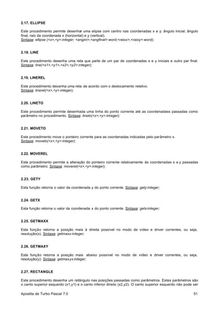 2.17. ELLIPSE
Este procedimento permite desenhar uma elipse com centro nas coordenadas x e y; ângulo inicial; ângulo
final; raio da coordenada x (horizontal) e y (vertical).
Sintaxe: ellipse (<x>,<y>:integer; <angini>,<angfinal>:word;<raiox>,<raioy>:word);

2.18. LINE
Este procedimento desenha uma reta que parte de um par de coordenadas x e y iniciais e outro par final.
Sintaxe: line(<x1>,<y1>,<x2>,<y2>:integer);

2.19. LINEREL
Este procedimento desenha uma reta de acordo com o deslocamento relativo.
Sintaxe: linerel(<x>,<y>:integer);

2.20. LINETO
Este procedimento permite desenhada uma linha do ponto corrente até as coordenadass passadas como
parâmetro no procedimento. Sintaxe: lineto(<x>,<y>:integer);

2.21. MOVETO
Este procedimento move o ponteiro corrente para as coordenadas indicadas pelo parâmetro x.
Sintaxe: moveto(<x>,<y>:integer);

2.22. MOVEREL
Este procedimento permite a alteração do ponteiro corrente relativamente às coordenadas x e y passadas
como parâmetro. Sintaxe: moverel(<x>,<y>:integer);

2.23. GETY
Esta função retorna o valor da coordenada y do ponto corrente. Sintaxe: gety:integer;

2.24. GETX
Esta função retorna o valor da coordenada x do ponto corrente. Sintaxe: getx:integer;

2.25. GETMAXX
Esta função retorna a posição mais à direita possível no modo de vídeo e driver correntes, ou seja,
resolução(x). Sintaxe: getmaxx:integer;

2.26. GETMAXY
Esta função retorna a posição mais abaixo possível no modo de vídeo e driver correntes, ou seja,
resolução(y). Sintaxe: getmaxyx:integer;

2.27. RECTANGLE
Este procedimento desenha um retângulo nas posições passadas como parâmetros. Estes parâmetros são
o canto superior esquerdo (x1,y1) e o canto inferior direito (x2,y2). O canto superior esquerdo não pode ser
Apostila de Turbo Pascal 7.0

51

 
