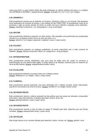 menor que (0,0) e o canto inferior direito não pode ultrapassar os valores máximos dos eixos x e y obtidos
com GETMAXX e GETMAXY, respectivamente. Sintaxe: rectangle(<x1>,<y1>,<x2>,<y2>:integer);

2.28. DRAWPOLY
Este procedimento permite que se desenhe um polígono, utilizando a linha e a cor corrente. São passados
como parâmetros os números de pontos e uma variável do tipo POINTTYPE. O procedimento cuida de se
posicionar e ligar os pontos através de linhas na ordem em que é definida e passada como parâmetro.
Sintaxe: drawpolly(<numpontos>, var <ptdopoligono>: array of pointtype);

2.29. SECTOR
Este procedimento desenha e preenche um setor elíptico. São passados como parâmetros as coordenadas
centrais (x,y), ao ângulos inicial e final e os raios dos eixos x e y.
Sintaxe: sector(<x>,<y>:integer;<anginicial>,<angfinal>,<raiox>,<raioy>:word);

2.30. FILLPOLY
Este procedimento desenha um polígono predefinido, já sendo preenchido com o estlo corrente de
fillpattern. Sintaxe: fillpoly(<numpontos>:Word; var <polypontos>: array pointtype);

2.31. SETGRAPHBUFSIZE
Este procedimento permite estabelecer uma nova área de buffer para ser usada na varredura e
preenchimento de uma determinada região. O buffer default é de 4Kbytes, suficiente para um desenho de
cerca de 650 vértices. Sintaxe: setgraphbufsize(<buffer>:word);

2.32. FILLELLIPSE
Este procedimento desenha uma elipse cheia com o fillstyle corente.
Sintaxe: fillellipse(<x>,<y>:integer; <raiox>,<raioy>:word);

2.33. FLOODFILL
Este procedimento permite preencher uma área delimitada com o fillstyle corrente, sendo interrompido
quando for encontrada uma linha em branco. Sintaxe: floodfill(<x>,<y>:integer;<borda>:word);

2.34. GETASPECTRATIO
Este procedimento retorna a efetiva resolução da tela gráfica para que possa ser efetuada a propoerção
entre yasp e xasp. Normalmente, é utilizado para fazer círculos, arcos, etc.
Sintaxe: getaspectratio(var <xasp>,<yasp>:word);

2.35. SETASPECTRATIO
Este procedimento permite a troca d rateio do aspect. É utilizado para fazer desenhos que use formas
o
circulares. Sintaxe: setaspectratio(<xasp>,<yasp>:word);

2.36. GETCOLOR
Esta função retorna a cor corrente utilizada para desenhos, traços, círculos, etc. Sintaxe: getcolor: word;

Apostila de Turbo Pascal 7.0

52

 