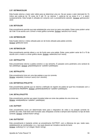 2.37. GETMAXCOLOR
Esta função retorna o maior valor válido para se determinar uma cor. Se por acaso o valor retornado for 15,
indica que pode-se ter 16 cores de 0 até 15, se retornar 1, pode-se ter as cores 0 e 1, e assim
sucessivamente. Esta função é utilizada em conjunto com o procedimento setcolor. Sintaxe: getmaxcolor:
word;

2.38. SETCOLOR
Este procedimento permite que seja estabelecida uma nova cor para uma paleta. Estas cores podem variar
de 0 até 15 de acordo com o driver e modo gráfico correntes. Sintaxe: setcolor(<cor>:word);

2.39. GETBKCOLOR
Esta função retorna o índice utilizado pela cor de fundo utilizado pela paleta corrente.
Sintaxe: getbkcolor:word;

2.40. SETBKCOLOR
Este procedimento permite alterar a cor de fundo para uma paleta. Estas cores podem variar de 0 a 15 de
acordo com o modo e o driver gráfico atuais. Sintaxe: setbkcolor(<cor>:word);

2.41. GETPALETTE
Este procedimento retorna a paleta corente e o seu tamanho. É passado como parâmetro uma variável do
tipo palletetype. Sintaxe: getpalettetype(var <palette>:palettetype);

2.42. SETPALETTE
Este procedimento troca em uma das paletas a sua cor corrente.
Sintaxe: setpalette (<numcor>:word;<cor>:shortint);

2.43. GETDEFAULTPALETTE
Este procedimento permite que se retorne a definição do registro de paleta tal qual fora inicializado com o
procedimento INIGRAPH. Sintaxe: getdefaultpalette(var <palette>:palettetype);

2.44. SETALLPALETTE
Este procedimento permite que sejam trocadas todas as cores das paletas de uma única vez.
Sintaxe: setallpalette(var <palette>: palettetype);

2.45. OUTTEXT
Este procedimento envia um determinado texto para o dispositivo de vídeo e na posição corrente do
ponteiro de vídeo. Este texto será truncado caso ultrapasse a borda e sempre será impresso no tipo de texto
corrente. Sintaxe: outtext(<texto>:string);

2.46. OUTTEXTXY
Este procedimento é bastante similar ao procedimento OUTTEXT, com a diferença de que, neste caso,
estabelecendo as coordenadas x e y, nas quais deverá ser iniciada a escrita do texto.
Sintaxe: outtextxy(<x>,<y>:integer,<texto>:string);

Apostila de Turbo Pascal 7.0

53

 