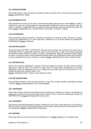 2.47. GETPALETTESIZE
Esta função retorna o valor do tamanho da paleta corrente de acordo com o número de cores desta paleta.
Sintaxe: getpalettesize: integer;

2.48. SETRGBPALETTE
Este procediment o permite que se altere as entradas das paletas para drivers de videos IBM8514 e VGA. É
evidente que para que este procedimento seja executado corretamente, deve-se ter presente, além dos
drivers, o hardware. A sigla RGB indica um padrão de cores formado por três cores básicas (red, green and
blue). Sintaxe: setrgbpalette(<cor>,<valorvermelho>,<valorverde>,<valorazul>: integer);

2.49. CLEARDEVICE
Este procedimento permite eliminar o conteúdo do dispositivo de saída de vídeo, colocando o ponteiro
corrente nas coordenadas 0,0. O vídeo será limpo, usando-se a cor de fundo definida no procedimento
SETBKCOLOR. Sintaxe: cleardevice;

2.50. SETTEXTJUSTIFY
Os procedimentos OUTTEXT e OUTTEXTXY escrevem texto passado como parâmetro de acordo com a
justificação corrente. A justificação implica em como o texto será escrito, ou seja, na horizontal à esquerda
do ponteiro de vídeo corrente, no centro ou à direita, e verticalmente, abaixo do ponteiro de vídeo corrente,
ao centro ou acima do mesmo. Este procedimento permite alterar tais justificações através de dois valores,
um para o parâmetro horizontal e outro para o vertical. Sintaxe: settextjustify(<horizontal>,<vertical>:word);

2.51. SETTEXTSTYLE
Assim como é possível estabelecer a posição do texto em relação ao ponteiro de vídeo, pode-se também
determinar o estilo do texto a ser escrito no vídeo. Esta é a função deste procedimento que permite
estabelecer a fonte de caracteres (de 0 a 4), a direção em que o texto deve ser escrito (entre 0 e 1) e o
tamanho do texto a ser impresso (entre 0 e 4).
Sintaxe: settextstyle(<fonte>,<direcao>:word,<tamanho>:word);

2.52. GETTEXTSETTINGS
Este procedimentoretorna o estilo de texto corrente, ou seja, fonte, direção, tamanho, justificação horizontal
e vertical. Sintaxe: gettextsettings(var <info>:textsettingtype);

2.53. TEXTHEIGHT
Esta função retorna a altura de uma string em pixels, podendo ser utilizada para calcular o ajustamento do
espaço que a string irá ocupar. Esta função leva em conta a fonte e o fator de multiplicação utilizado em
SETSTEXTSTYLE. Sintaxe: textheight(<texto>:string): word;

2.54. TEXTWIDTH
Esta fiunçào é bastante semelhante à anterior. A diferença é que nesta o valor retornado é o da largura do
texto em número de pixels. Esta função também leva em conta o tamanho da fonte de caracteres e o fator
de multiplicação. Sintaxe: textwidth(<texto>:string):word;

2.55. GETPIXEL
Esta função retorna a cor de um ponto nas coordenadas x e y. Sintaxe: getpixel(<x>,<y>:integer):word;

Apostila de Turbo Pascal 7.0

54

 