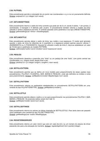 2.56. PUTPIXEL
Este procedimento permite a colocação de um ponto nas coordenadas x e y e na cor previamente definida.
Sintaxe: putpixel(<x>,<y>:integer;<cor>:word);

2.57. GETLINESETTINGS
Este procedimento retorna o estilo de linha corrente que pode ser de 0 a 4, sendo 0 sólido, 1 em pontos, 2
centralizado, 3 tracejado e 4 definido pelo usuário. O procedimento também retorna o modelo de linha
utilizado e ainda a espessura da linha. A variável passada como parâmetro é do tipo LINESETTINGSTYPE.
Sintaxe: getlinesettings(var <linha>: linesettingstype);

2.58. SETLINESTYLE
Este procedimento permite alterar o estilo de linha, seu molde e sua espessura. O molde será ignorado
quando o estilo de linha for diferente de 4 (userbitln) e a espessura poderá apenas assumir valores 1
(NORMWIDTH) ou 3 (THICKWIDTH). Quando for utilizado o estilo de linha 4, deve-se estabelecer um valor
de 16 bits para o parâmetro do modelo PATTERN.
Sintaxe: setlinestyle(<estilo>:word;<modelo>:word;<espessura>:word);

2.59. PIESLICE
Este procedimento desenha e preenche uma “torta” ou um pedaço de uma “torta”, com ponto central nas
coordenadas x e y, ângulo inicial, ângulo final e raio.
Sintaxe: pieslice(<x>,<y>:integer;<angini>,<angfim>,<raio>:word);

2.60. SETFILLPATTERN
Este procedimento permite que se defina um novo modelo para preeenchimento de áreas usadas nops
procedimentos: FILLPOLY, FLOODFILL, BAR, BAR3D E PIESLICE, onde são definidos os moldes e cores
para preenchimento. Sintaxe: setfillpattern(<molde>:fillpatterntype;<cor>:word);

2.61. GETFILLPATTERN
Este procedimento retorna os parâmetros estabelecidos no procedimento SETFILLPATTERN em uma
variável do tipo FILLPATTERNTYPE. Sintaxe: getfillpattern(<molde>);

2.62. SETFILLSTYLE
Este procedimento permite alterar o estilo e a cor para preenchimento nos procedimentos FILLPOLY, BAR,
BAR3D e PIESLICE. Os possíveis estilos variam de 0 até 12.
Sintaxe: setfillstyle(<molde>:word,<cor>:word);

2.63. GETFILLSETTINGS
Este procedimento retorna os valores na última chamada de SETFILLSTYLE. Para tanto deve ser passado
como parâmetro uma variável do tipo FILLSETTINGSTYPE.
Sintaxe: getfillsettings()var <estilo>:fillsettingstype;

2.64. REGISTERBGIDRIVER
Este procedimento retorna um valor menor que zero em caso de erro, ou um número do arquivo de driver
passando isto para uma alocação de memória. Sintaxe: registerbgidriver(<drv>:pointer):integer;

Apostila de Turbo Pascal 7.0

55

 