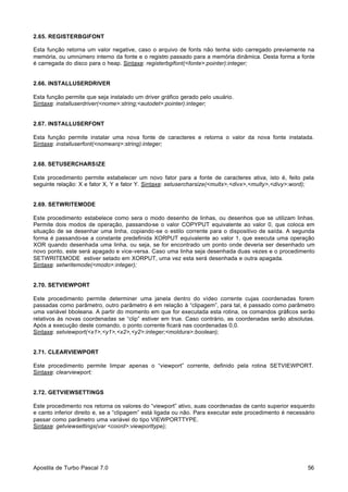 2.65. REGISTERBGIFONT
Esta função retorna um valor negative, caso o arquivo de fonts não tenha sido carregado previamente na
memória, ou umnúmero interno da fonte e o registro passado para a memória dinâmica. Desta forma a fonte
é carregada do disco para o heap. Sintaxe: registerbgifont(<fonte>:pointer):integer;

2.66. INSTALLUSERDRIVER
Esta função permite que seja instalado um driver gráfico gerado pelo usuário.
Sintaxe: installuserdriver(<nome>:string;<autodet>:pointer):integer;

2.67. INSTALLUSERFONT
Esta função permite instalar uma nova fonte de caracteres e retorna o valor da nova fonte instalada.
Sintaxe: installuserfont(<nomearq>:string):integer;

2.68. SETUSERCHARSIZE
Este procedimento permite estabelecer um novo fator para a fonte de caracteres ativa, isto é, feito pela
seguinte relação: X e fator X, Y e fator Y. Sintaxe: setusercharsize(<multx>,<divx>,<multy>,<divy>:word);

2.69. SETWRITEMODE
Este procedimento estabelece como sera o modo desenho de linhas, ou desenhos que se utilizam linhas.
Permite dois modos de operação, passando-se o valor COPYPUT equivalente ao valor 0, que coloca em
situação de se desenhar uma linha, copiando-se o estilo corrente para o dispositivo de saída. A segunda
forma é passando-se a constante predefinida XORPUT equivalente ao valor 1, que executa uma operação
XOR quando desenhada uma linha, ou seja, se for encontrado um ponto onde deveria ser desenhado um
novo ponto, este será apagado e vice-versa. Caso uma linha seja desenhada duas vezes e o procedimento
SETWRITEMODE estiver setado em XORPUT, uma vez esta será desenhada e outra apagada.
Sintaxe: setwritemode(<modo>:integer);

2.70. SETVIEWPORT
Este procedimento permite determiner uma janela dentro do vídeo corrente cujas coordenadas forem
passadas como parâmetro, outro parâmetro é em relação à “clipagem”, para tal, é passado como parâmetro
uma variável bboleana. A partir do momento em que for executada esta rotina, os comandos gráficos serão
relativos às novas coordenadas se “clip” estiver em true. Caso contrário, as coordenadas serão absolutas.
Após a execução deste comando, o ponto corrente ficará nas coordenadas 0,0.
Sintaxe: setviewport(<x1>,<y1>,<x2>,<y2>:integer;<moldura>:boolean);

2.71. CLEARVIEWPORT
Este procedimento permite limpar apenas o “viewport” corrente, definido pela rotina SETVIEWPORT.
Sintaxe: clearviewport;

2.72. GETVIEWSETTINGS
Este procedimento nos retorna os valores do “viewport” ativo, suas coordenadas de canto superior esquerdo
e canto inferior direito e, se a “clipagem” está ligada ou não. Para executar este procedimento é necessário
passar como parâmetro uma variável do tipo VIEWPORTTYPE.
Sintaxe: getviewsettings(var <coord>:viewporttype);

Apostila de Turbo Pascal 7.0

56

 